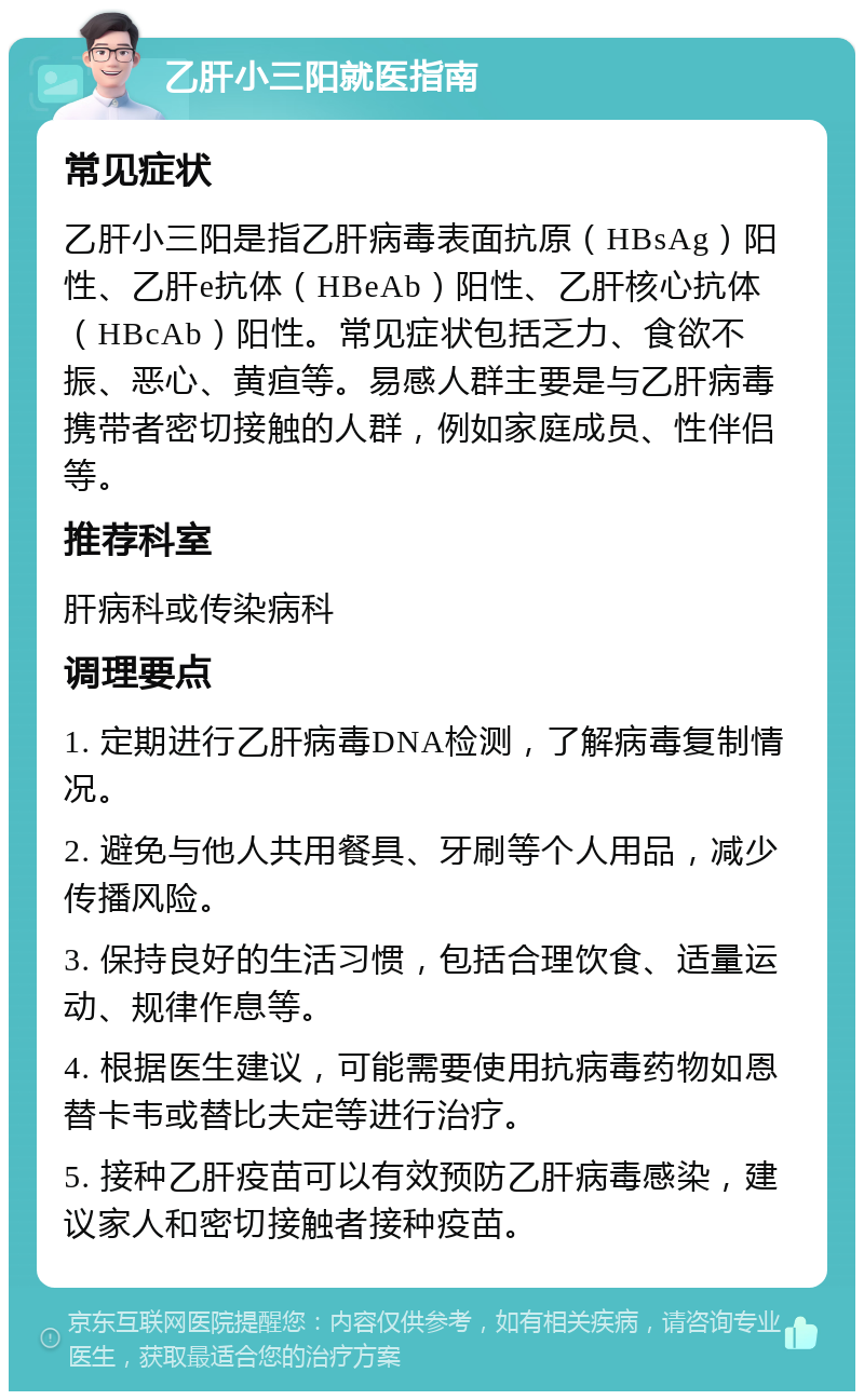 乙肝小三阳就医指南 常见症状 乙肝小三阳是指乙肝病毒表面抗原（HBsAg）阳性、乙肝e抗体（HBeAb）阳性、乙肝核心抗体（HBcAb）阳性。常见症状包括乏力、食欲不振、恶心、黄疸等。易感人群主要是与乙肝病毒携带者密切接触的人群，例如家庭成员、性伴侣等。 推荐科室 肝病科或传染病科 调理要点 1. 定期进行乙肝病毒DNA检测，了解病毒复制情况。 2. 避免与他人共用餐具、牙刷等个人用品，减少传播风险。 3. 保持良好的生活习惯，包括合理饮食、适量运动、规律作息等。 4. 根据医生建议，可能需要使用抗病毒药物如恩替卡韦或替比夫定等进行治疗。 5. 接种乙肝疫苗可以有效预防乙肝病毒感染，建议家人和密切接触者接种疫苗。