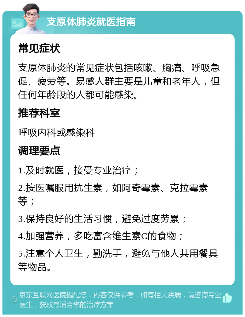 支原体肺炎就医指南 常见症状 支原体肺炎的常见症状包括咳嗽、胸痛、呼吸急促、疲劳等。易感人群主要是儿童和老年人，但任何年龄段的人都可能感染。 推荐科室 呼吸内科或感染科 调理要点 1.及时就医，接受专业治疗； 2.按医嘱服用抗生素，如阿奇霉素、克拉霉素等； 3.保持良好的生活习惯，避免过度劳累； 4.加强营养，多吃富含维生素C的食物； 5.注意个人卫生，勤洗手，避免与他人共用餐具等物品。