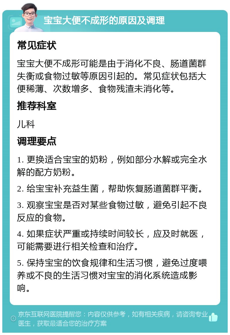 宝宝大便不成形的原因及调理 常见症状 宝宝大便不成形可能是由于消化不良、肠道菌群失衡或食物过敏等原因引起的。常见症状包括大便稀薄、次数增多、食物残渣未消化等。 推荐科室 儿科 调理要点 1. 更换适合宝宝的奶粉，例如部分水解或完全水解的配方奶粉。 2. 给宝宝补充益生菌，帮助恢复肠道菌群平衡。 3. 观察宝宝是否对某些食物过敏，避免引起不良反应的食物。 4. 如果症状严重或持续时间较长，应及时就医，可能需要进行相关检查和治疗。 5. 保持宝宝的饮食规律和生活习惯，避免过度喂养或不良的生活习惯对宝宝的消化系统造成影响。