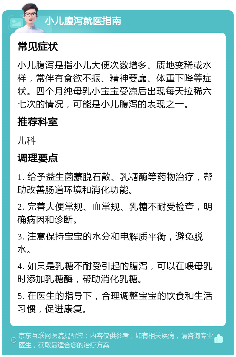 小儿腹泻就医指南 常见症状 小儿腹泻是指小儿大便次数增多、质地变稀或水样，常伴有食欲不振、精神萎靡、体重下降等症状。四个月纯母乳小宝宝受凉后出现每天拉稀六七次的情况，可能是小儿腹泻的表现之一。 推荐科室 儿科 调理要点 1. 给予益生菌蒙脱石散、乳糖酶等药物治疗，帮助改善肠道环境和消化功能。 2. 完善大便常规、血常规、乳糖不耐受检查，明确病因和诊断。 3. 注意保持宝宝的水分和电解质平衡，避免脱水。 4. 如果是乳糖不耐受引起的腹泻，可以在喂母乳时添加乳糖酶，帮助消化乳糖。 5. 在医生的指导下，合理调整宝宝的饮食和生活习惯，促进康复。