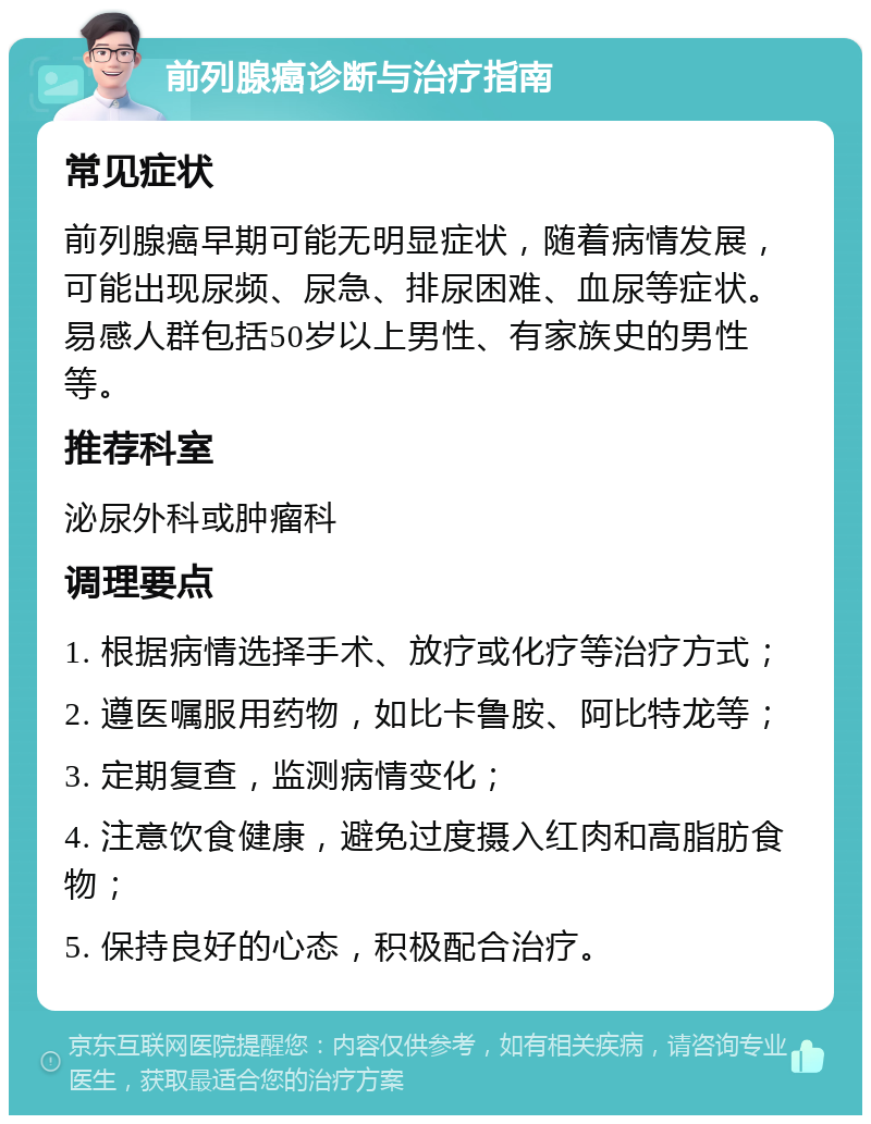 前列腺癌诊断与治疗指南 常见症状 前列腺癌早期可能无明显症状，随着病情发展，可能出现尿频、尿急、排尿困难、血尿等症状。易感人群包括50岁以上男性、有家族史的男性等。 推荐科室 泌尿外科或肿瘤科 调理要点 1. 根据病情选择手术、放疗或化疗等治疗方式； 2. 遵医嘱服用药物，如比卡鲁胺、阿比特龙等； 3. 定期复查，监测病情变化； 4. 注意饮食健康，避免过度摄入红肉和高脂肪食物； 5. 保持良好的心态，积极配合治疗。