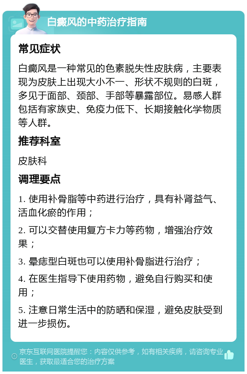 白癜风的中药治疗指南 常见症状 白癜风是一种常见的色素脱失性皮肤病，主要表现为皮肤上出现大小不一、形状不规则的白斑，多见于面部、颈部、手部等暴露部位。易感人群包括有家族史、免疫力低下、长期接触化学物质等人群。 推荐科室 皮肤科 调理要点 1. 使用补骨脂等中药进行治疗，具有补肾益气、活血化瘀的作用； 2. 可以交替使用复方卡力等药物，增强治疗效果； 3. 晕痣型白斑也可以使用补骨脂进行治疗； 4. 在医生指导下使用药物，避免自行购买和使用； 5. 注意日常生活中的防晒和保湿，避免皮肤受到进一步损伤。