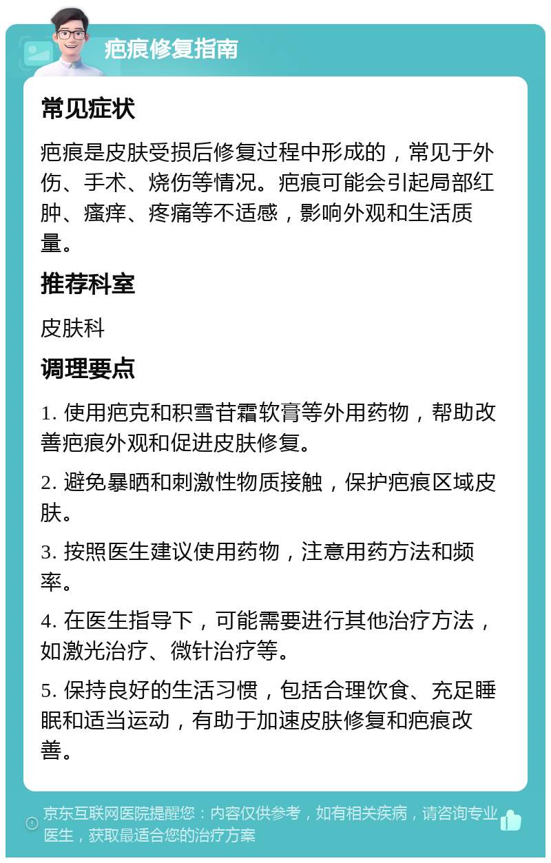 疤痕修复指南 常见症状 疤痕是皮肤受损后修复过程中形成的，常见于外伤、手术、烧伤等情况。疤痕可能会引起局部红肿、瘙痒、疼痛等不适感，影响外观和生活质量。 推荐科室 皮肤科 调理要点 1. 使用疤克和积雪苷霜软膏等外用药物，帮助改善疤痕外观和促进皮肤修复。 2. 避免暴晒和刺激性物质接触，保护疤痕区域皮肤。 3. 按照医生建议使用药物，注意用药方法和频率。 4. 在医生指导下，可能需要进行其他治疗方法，如激光治疗、微针治疗等。 5. 保持良好的生活习惯，包括合理饮食、充足睡眠和适当运动，有助于加速皮肤修复和疤痕改善。