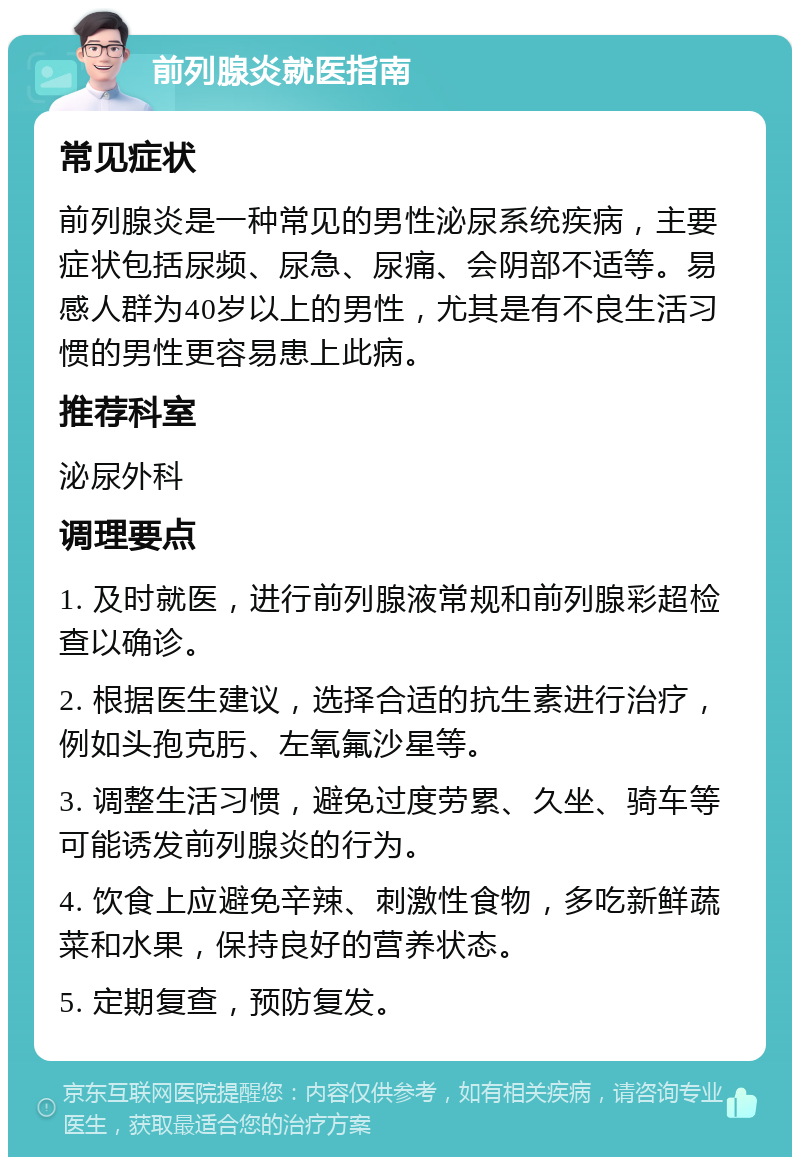 前列腺炎就医指南 常见症状 前列腺炎是一种常见的男性泌尿系统疾病，主要症状包括尿频、尿急、尿痛、会阴部不适等。易感人群为40岁以上的男性，尤其是有不良生活习惯的男性更容易患上此病。 推荐科室 泌尿外科 调理要点 1. 及时就医，进行前列腺液常规和前列腺彩超检查以确诊。 2. 根据医生建议，选择合适的抗生素进行治疗，例如头孢克肟、左氧氟沙星等。 3. 调整生活习惯，避免过度劳累、久坐、骑车等可能诱发前列腺炎的行为。 4. 饮食上应避免辛辣、刺激性食物，多吃新鲜蔬菜和水果，保持良好的营养状态。 5. 定期复查，预防复发。