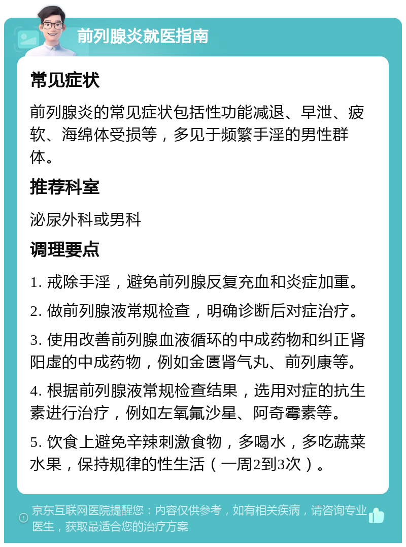 前列腺炎就医指南 常见症状 前列腺炎的常见症状包括性功能减退、早泄、疲软、海绵体受损等，多见于频繁手淫的男性群体。 推荐科室 泌尿外科或男科 调理要点 1. 戒除手淫，避免前列腺反复充血和炎症加重。 2. 做前列腺液常规检查，明确诊断后对症治疗。 3. 使用改善前列腺血液循环的中成药物和纠正肾阳虚的中成药物，例如金匮肾气丸、前列康等。 4. 根据前列腺液常规检查结果，选用对症的抗生素进行治疗，例如左氧氟沙星、阿奇霉素等。 5. 饮食上避免辛辣刺激食物，多喝水，多吃蔬菜水果，保持规律的性生活（一周2到3次）。