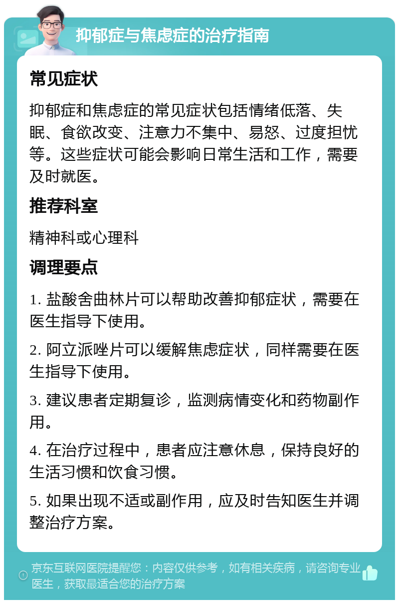 抑郁症与焦虑症的治疗指南 常见症状 抑郁症和焦虑症的常见症状包括情绪低落、失眠、食欲改变、注意力不集中、易怒、过度担忧等。这些症状可能会影响日常生活和工作，需要及时就医。 推荐科室 精神科或心理科 调理要点 1. 盐酸舍曲林片可以帮助改善抑郁症状，需要在医生指导下使用。 2. 阿立派唑片可以缓解焦虑症状，同样需要在医生指导下使用。 3. 建议患者定期复诊，监测病情变化和药物副作用。 4. 在治疗过程中，患者应注意休息，保持良好的生活习惯和饮食习惯。 5. 如果出现不适或副作用，应及时告知医生并调整治疗方案。