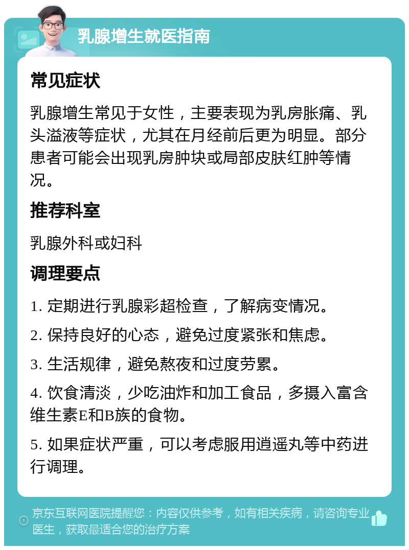 乳腺增生就医指南 常见症状 乳腺增生常见于女性，主要表现为乳房胀痛、乳头溢液等症状，尤其在月经前后更为明显。部分患者可能会出现乳房肿块或局部皮肤红肿等情况。 推荐科室 乳腺外科或妇科 调理要点 1. 定期进行乳腺彩超检查，了解病变情况。 2. 保持良好的心态，避免过度紧张和焦虑。 3. 生活规律，避免熬夜和过度劳累。 4. 饮食清淡，少吃油炸和加工食品，多摄入富含维生素E和B族的食物。 5. 如果症状严重，可以考虑服用逍遥丸等中药进行调理。