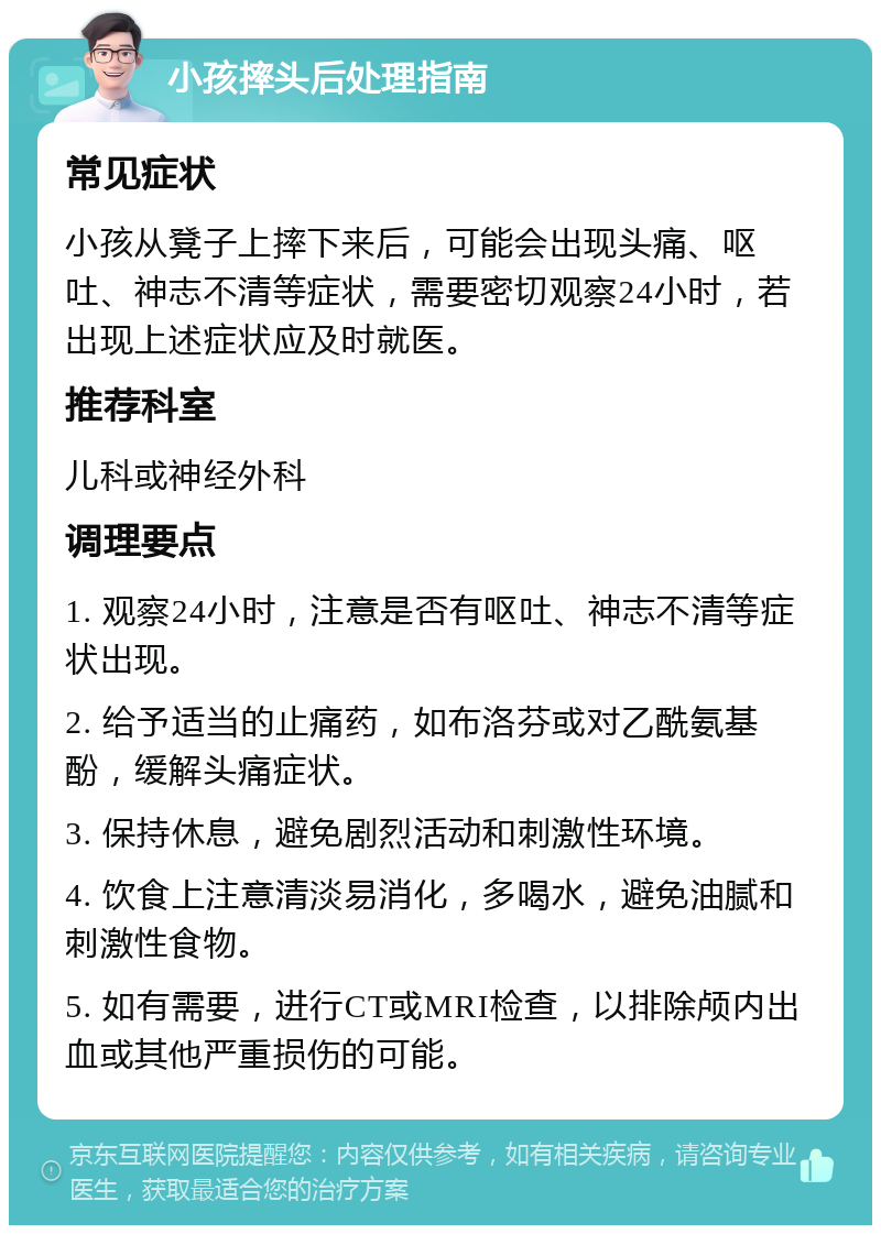 小孩摔头后处理指南 常见症状 小孩从凳子上摔下来后，可能会出现头痛、呕吐、神志不清等症状，需要密切观察24小时，若出现上述症状应及时就医。 推荐科室 儿科或神经外科 调理要点 1. 观察24小时，注意是否有呕吐、神志不清等症状出现。 2. 给予适当的止痛药，如布洛芬或对乙酰氨基酚，缓解头痛症状。 3. 保持休息，避免剧烈活动和刺激性环境。 4. 饮食上注意清淡易消化，多喝水，避免油腻和刺激性食物。 5. 如有需要，进行CT或MRI检查，以排除颅内出血或其他严重损伤的可能。