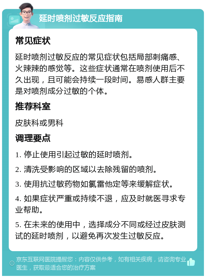 延时喷剂过敏反应指南 常见症状 延时喷剂过敏反应的常见症状包括局部刺痛感、火辣辣的感觉等。这些症状通常在喷剂使用后不久出现，且可能会持续一段时间。易感人群主要是对喷剂成分过敏的个体。 推荐科室 皮肤科或男科 调理要点 1. 停止使用引起过敏的延时喷剂。 2. 清洗受影响的区域以去除残留的喷剂。 3. 使用抗过敏药物如氯雷他定等来缓解症状。 4. 如果症状严重或持续不退，应及时就医寻求专业帮助。 5. 在未来的使用中，选择成分不同或经过皮肤测试的延时喷剂，以避免再次发生过敏反应。