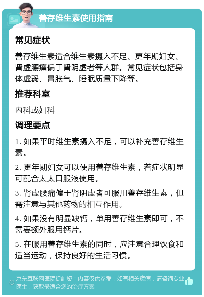 善存维生素使用指南 常见症状 善存维生素适合维生素摄入不足、更年期妇女、肾虚腰痛偏于肾阴虚者等人群。常见症状包括身体虚弱、胃胀气、睡眠质量下降等。 推荐科室 内科或妇科 调理要点 1. 如果平时维生素摄入不足，可以补充善存维生素。 2. 更年期妇女可以使用善存维生素，若症状明显可配合太太口服液使用。 3. 肾虚腰痛偏于肾阴虚者可服用善存维生素，但需注意与其他药物的相互作用。 4. 如果没有明显缺钙，单用善存维生素即可，不需要额外服用钙片。 5. 在服用善存维生素的同时，应注意合理饮食和适当运动，保持良好的生活习惯。