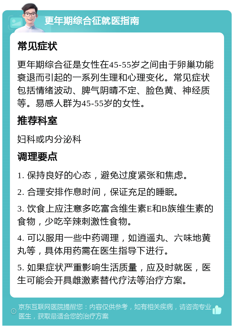 更年期综合征就医指南 常见症状 更年期综合征是女性在45-55岁之间由于卵巢功能衰退而引起的一系列生理和心理变化。常见症状包括情绪波动、脾气阴晴不定、脸色黄、神经质等。易感人群为45-55岁的女性。 推荐科室 妇科或内分泌科 调理要点 1. 保持良好的心态，避免过度紧张和焦虑。 2. 合理安排作息时间，保证充足的睡眠。 3. 饮食上应注意多吃富含维生素E和B族维生素的食物，少吃辛辣刺激性食物。 4. 可以服用一些中药调理，如逍遥丸、六味地黄丸等，具体用药需在医生指导下进行。 5. 如果症状严重影响生活质量，应及时就医，医生可能会开具雌激素替代疗法等治疗方案。