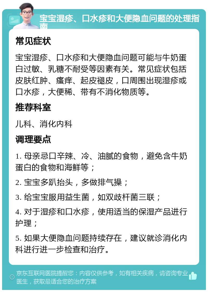 宝宝湿疹、口水疹和大便隐血问题的处理指南 常见症状 宝宝湿疹、口水疹和大便隐血问题可能与牛奶蛋白过敏、乳糖不耐受等因素有关。常见症状包括皮肤红肿、瘙痒、起皮褪皮，口周围出现湿疹或口水疹，大便稀、带有不消化物质等。 推荐科室 儿科、消化内科 调理要点 1. 母亲忌口辛辣、冷、油腻的食物，避免含牛奶蛋白的食物和海鲜等； 2. 宝宝多趴抬头，多做排气操； 3. 给宝宝服用益生菌，如双歧杆菌三联； 4. 对于湿疹和口水疹，使用适当的保湿产品进行护理； 5. 如果大便隐血问题持续存在，建议就诊消化内科进行进一步检查和治疗。