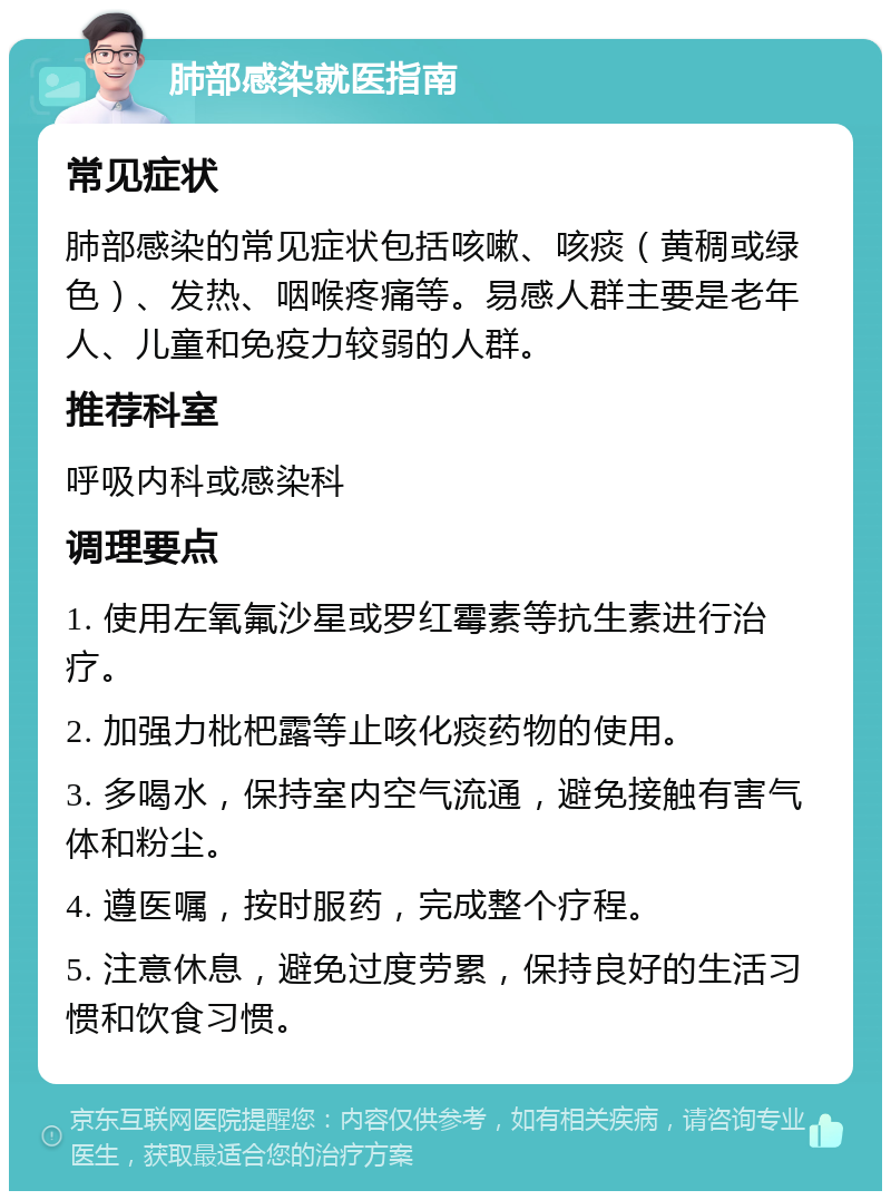 肺部感染就医指南 常见症状 肺部感染的常见症状包括咳嗽、咳痰（黄稠或绿色）、发热、咽喉疼痛等。易感人群主要是老年人、儿童和免疫力较弱的人群。 推荐科室 呼吸内科或感染科 调理要点 1. 使用左氧氟沙星或罗红霉素等抗生素进行治疗。 2. 加强力枇杷露等止咳化痰药物的使用。 3. 多喝水，保持室内空气流通，避免接触有害气体和粉尘。 4. 遵医嘱，按时服药，完成整个疗程。 5. 注意休息，避免过度劳累，保持良好的生活习惯和饮食习惯。