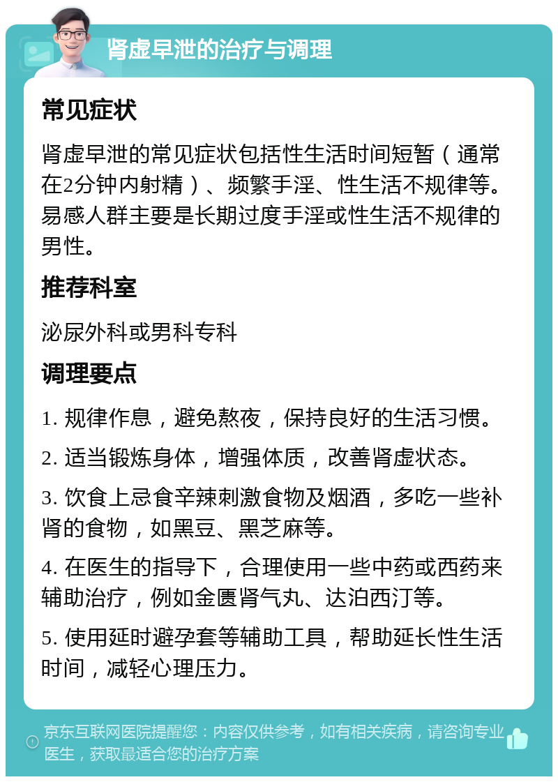 肾虚早泄的治疗与调理 常见症状 肾虚早泄的常见症状包括性生活时间短暂（通常在2分钟内射精）、频繁手淫、性生活不规律等。易感人群主要是长期过度手淫或性生活不规律的男性。 推荐科室 泌尿外科或男科专科 调理要点 1. 规律作息，避免熬夜，保持良好的生活习惯。 2. 适当锻炼身体，增强体质，改善肾虚状态。 3. 饮食上忌食辛辣刺激食物及烟酒，多吃一些补肾的食物，如黑豆、黑芝麻等。 4. 在医生的指导下，合理使用一些中药或西药来辅助治疗，例如金匮肾气丸、达泊西汀等。 5. 使用延时避孕套等辅助工具，帮助延长性生活时间，减轻心理压力。