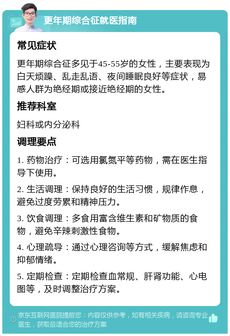 更年期综合征就医指南 常见症状 更年期综合征多见于45-55岁的女性，主要表现为白天烦躁、乱走乱语、夜间睡眠良好等症状，易感人群为绝经期或接近绝经期的女性。 推荐科室 妇科或内分泌科 调理要点 1. 药物治疗：可选用氯氮平等药物，需在医生指导下使用。 2. 生活调理：保持良好的生活习惯，规律作息，避免过度劳累和精神压力。 3. 饮食调理：多食用富含维生素和矿物质的食物，避免辛辣刺激性食物。 4. 心理疏导：通过心理咨询等方式，缓解焦虑和抑郁情绪。 5. 定期检查：定期检查血常规、肝肾功能、心电图等，及时调整治疗方案。