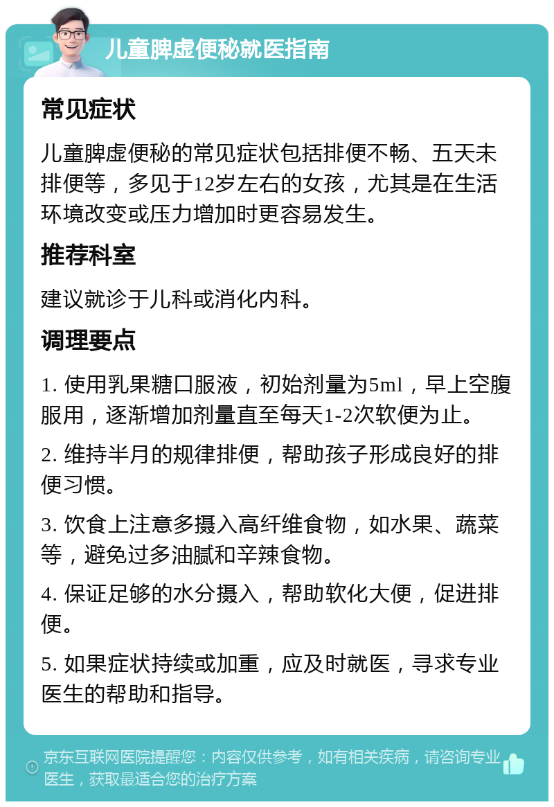 儿童脾虚便秘就医指南 常见症状 儿童脾虚便秘的常见症状包括排便不畅、五天未排便等，多见于12岁左右的女孩，尤其是在生活环境改变或压力增加时更容易发生。 推荐科室 建议就诊于儿科或消化内科。 调理要点 1. 使用乳果糖口服液，初始剂量为5ml，早上空腹服用，逐渐增加剂量直至每天1-2次软便为止。 2. 维持半月的规律排便，帮助孩子形成良好的排便习惯。 3. 饮食上注意多摄入高纤维食物，如水果、蔬菜等，避免过多油腻和辛辣食物。 4. 保证足够的水分摄入，帮助软化大便，促进排便。 5. 如果症状持续或加重，应及时就医，寻求专业医生的帮助和指导。