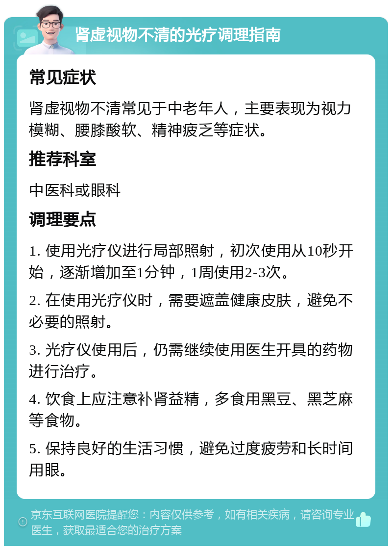 肾虚视物不清的光疗调理指南 常见症状 肾虚视物不清常见于中老年人，主要表现为视力模糊、腰膝酸软、精神疲乏等症状。 推荐科室 中医科或眼科 调理要点 1. 使用光疗仪进行局部照射，初次使用从10秒开始，逐渐增加至1分钟，1周使用2-3次。 2. 在使用光疗仪时，需要遮盖健康皮肤，避免不必要的照射。 3. 光疗仪使用后，仍需继续使用医生开具的药物进行治疗。 4. 饮食上应注意补肾益精，多食用黑豆、黑芝麻等食物。 5. 保持良好的生活习惯，避免过度疲劳和长时间用眼。