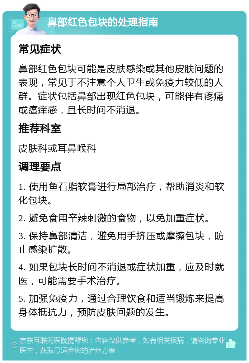 鼻部红色包块的处理指南 常见症状 鼻部红色包块可能是皮肤感染或其他皮肤问题的表现，常见于不注意个人卫生或免疫力较低的人群。症状包括鼻部出现红色包块，可能伴有疼痛或瘙痒感，且长时间不消退。 推荐科室 皮肤科或耳鼻喉科 调理要点 1. 使用鱼石脂软膏进行局部治疗，帮助消炎和软化包块。 2. 避免食用辛辣刺激的食物，以免加重症状。 3. 保持鼻部清洁，避免用手挤压或摩擦包块，防止感染扩散。 4. 如果包块长时间不消退或症状加重，应及时就医，可能需要手术治疗。 5. 加强免疫力，通过合理饮食和适当锻炼来提高身体抵抗力，预防皮肤问题的发生。