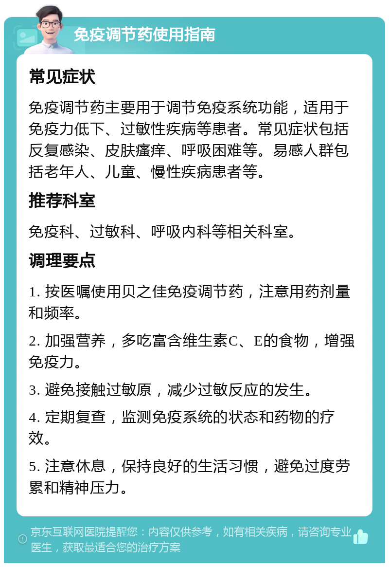 免疫调节药使用指南 常见症状 免疫调节药主要用于调节免疫系统功能，适用于免疫力低下、过敏性疾病等患者。常见症状包括反复感染、皮肤瘙痒、呼吸困难等。易感人群包括老年人、儿童、慢性疾病患者等。 推荐科室 免疫科、过敏科、呼吸内科等相关科室。 调理要点 1. 按医嘱使用贝之佳免疫调节药，注意用药剂量和频率。 2. 加强营养，多吃富含维生素C、E的食物，增强免疫力。 3. 避免接触过敏原，减少过敏反应的发生。 4. 定期复查，监测免疫系统的状态和药物的疗效。 5. 注意休息，保持良好的生活习惯，避免过度劳累和精神压力。