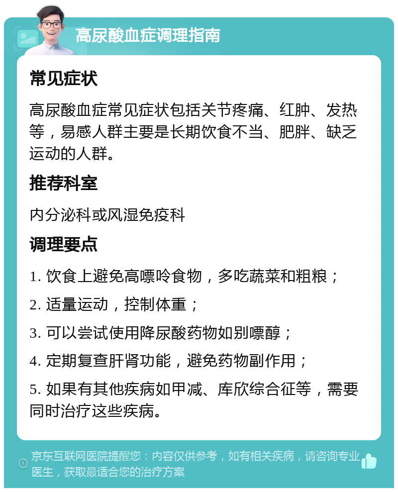 高尿酸血症调理指南 常见症状 高尿酸血症常见症状包括关节疼痛、红肿、发热等，易感人群主要是长期饮食不当、肥胖、缺乏运动的人群。 推荐科室 内分泌科或风湿免疫科 调理要点 1. 饮食上避免高嘌呤食物，多吃蔬菜和粗粮； 2. 适量运动，控制体重； 3. 可以尝试使用降尿酸药物如别嘌醇； 4. 定期复查肝肾功能，避免药物副作用； 5. 如果有其他疾病如甲减、库欣综合征等，需要同时治疗这些疾病。