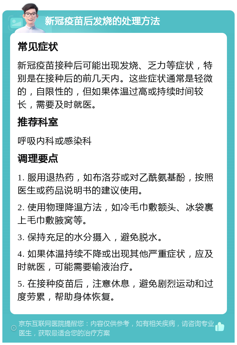 新冠疫苗后发烧的处理方法 常见症状 新冠疫苗接种后可能出现发烧、乏力等症状，特别是在接种后的前几天内。这些症状通常是轻微的，自限性的，但如果体温过高或持续时间较长，需要及时就医。 推荐科室 呼吸内科或感染科 调理要点 1. 服用退热药，如布洛芬或对乙酰氨基酚，按照医生或药品说明书的建议使用。 2. 使用物理降温方法，如冷毛巾敷额头、冰袋裹上毛巾敷腋窝等。 3. 保持充足的水分摄入，避免脱水。 4. 如果体温持续不降或出现其他严重症状，应及时就医，可能需要输液治疗。 5. 在接种疫苗后，注意休息，避免剧烈运动和过度劳累，帮助身体恢复。