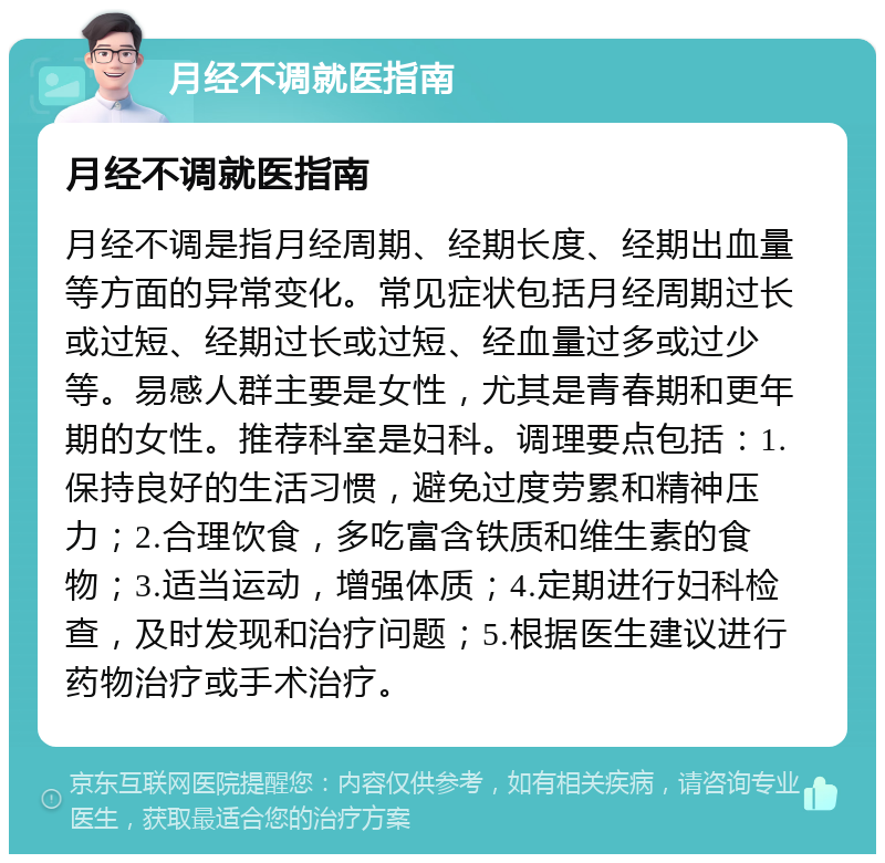 月经不调就医指南 月经不调就医指南 月经不调是指月经周期、经期长度、经期出血量等方面的异常变化。常见症状包括月经周期过长或过短、经期过长或过短、经血量过多或过少等。易感人群主要是女性，尤其是青春期和更年期的女性。推荐科室是妇科。调理要点包括：1.保持良好的生活习惯，避免过度劳累和精神压力；2.合理饮食，多吃富含铁质和维生素的食物；3.适当运动，增强体质；4.定期进行妇科检查，及时发现和治疗问题；5.根据医生建议进行药物治疗或手术治疗。