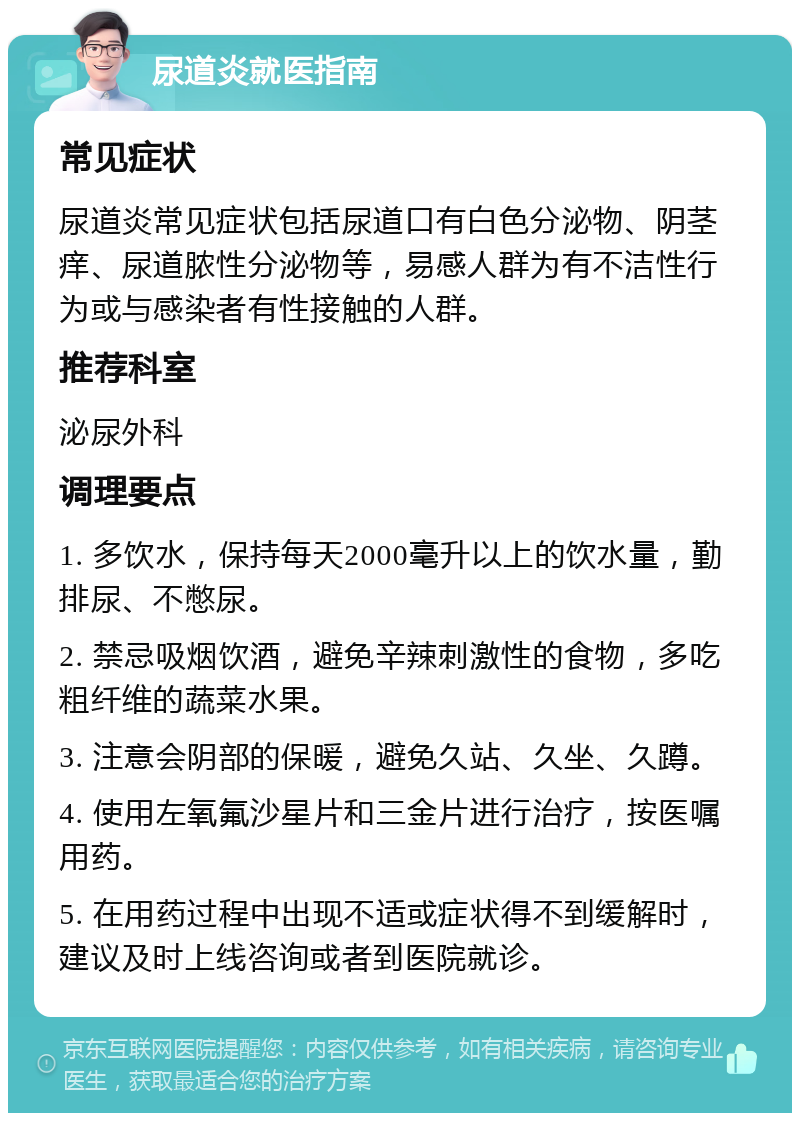 尿道炎就医指南 常见症状 尿道炎常见症状包括尿道口有白色分泌物、阴茎痒、尿道脓性分泌物等，易感人群为有不洁性行为或与感染者有性接触的人群。 推荐科室 泌尿外科 调理要点 1. 多饮水，保持每天2000毫升以上的饮水量，勤排尿、不憋尿。 2. 禁忌吸烟饮酒，避免辛辣刺激性的食物，多吃粗纤维的蔬菜水果。 3. 注意会阴部的保暖，避免久站、久坐、久蹲。 4. 使用左氧氟沙星片和三金片进行治疗，按医嘱用药。 5. 在用药过程中出现不适或症状得不到缓解时，建议及时上线咨询或者到医院就诊。