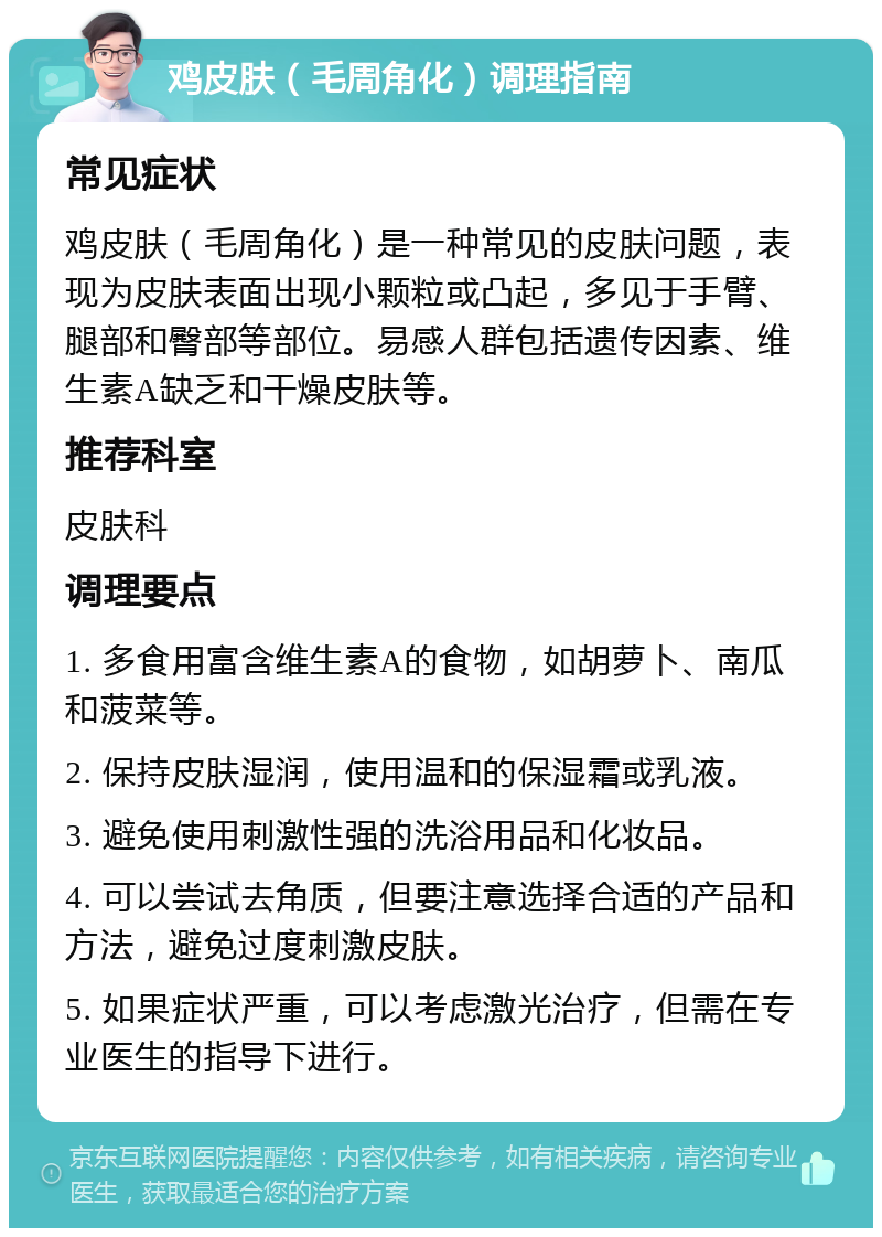 鸡皮肤（毛周角化）调理指南 常见症状 鸡皮肤（毛周角化）是一种常见的皮肤问题，表现为皮肤表面出现小颗粒或凸起，多见于手臂、腿部和臀部等部位。易感人群包括遗传因素、维生素A缺乏和干燥皮肤等。 推荐科室 皮肤科 调理要点 1. 多食用富含维生素A的食物，如胡萝卜、南瓜和菠菜等。 2. 保持皮肤湿润，使用温和的保湿霜或乳液。 3. 避免使用刺激性强的洗浴用品和化妆品。 4. 可以尝试去角质，但要注意选择合适的产品和方法，避免过度刺激皮肤。 5. 如果症状严重，可以考虑激光治疗，但需在专业医生的指导下进行。