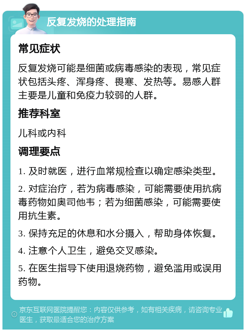 反复发烧的处理指南 常见症状 反复发烧可能是细菌或病毒感染的表现，常见症状包括头疼、浑身疼、畏寒、发热等。易感人群主要是儿童和免疫力较弱的人群。 推荐科室 儿科或内科 调理要点 1. 及时就医，进行血常规检查以确定感染类型。 2. 对症治疗，若为病毒感染，可能需要使用抗病毒药物如奥司他韦；若为细菌感染，可能需要使用抗生素。 3. 保持充足的休息和水分摄入，帮助身体恢复。 4. 注意个人卫生，避免交叉感染。 5. 在医生指导下使用退烧药物，避免滥用或误用药物。