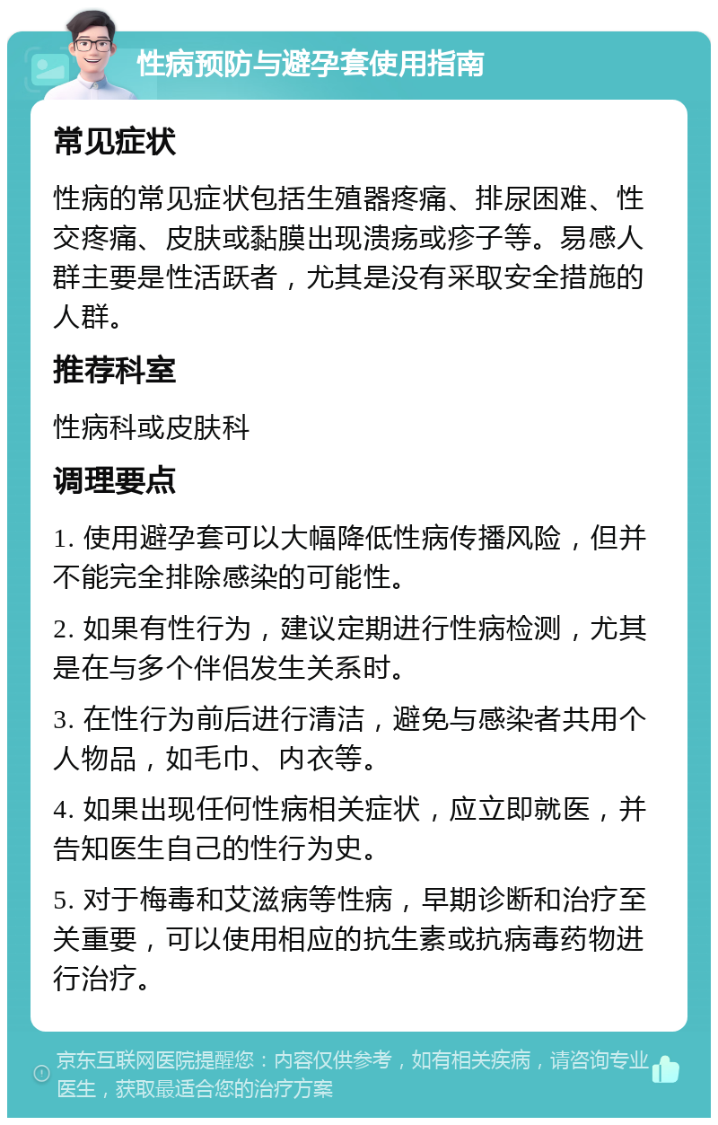 性病预防与避孕套使用指南 常见症状 性病的常见症状包括生殖器疼痛、排尿困难、性交疼痛、皮肤或黏膜出现溃疡或疹子等。易感人群主要是性活跃者，尤其是没有采取安全措施的人群。 推荐科室 性病科或皮肤科 调理要点 1. 使用避孕套可以大幅降低性病传播风险，但并不能完全排除感染的可能性。 2. 如果有性行为，建议定期进行性病检测，尤其是在与多个伴侣发生关系时。 3. 在性行为前后进行清洁，避免与感染者共用个人物品，如毛巾、内衣等。 4. 如果出现任何性病相关症状，应立即就医，并告知医生自己的性行为史。 5. 对于梅毒和艾滋病等性病，早期诊断和治疗至关重要，可以使用相应的抗生素或抗病毒药物进行治疗。