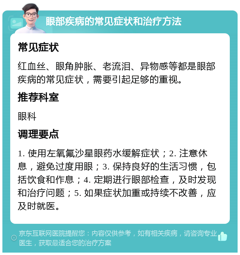 眼部疾病的常见症状和治疗方法 常见症状 红血丝、眼角肿胀、老流泪、异物感等都是眼部疾病的常见症状，需要引起足够的重视。 推荐科室 眼科 调理要点 1. 使用左氧氟沙星眼药水缓解症状；2. 注意休息，避免过度用眼；3. 保持良好的生活习惯，包括饮食和作息；4. 定期进行眼部检查，及时发现和治疗问题；5. 如果症状加重或持续不改善，应及时就医。