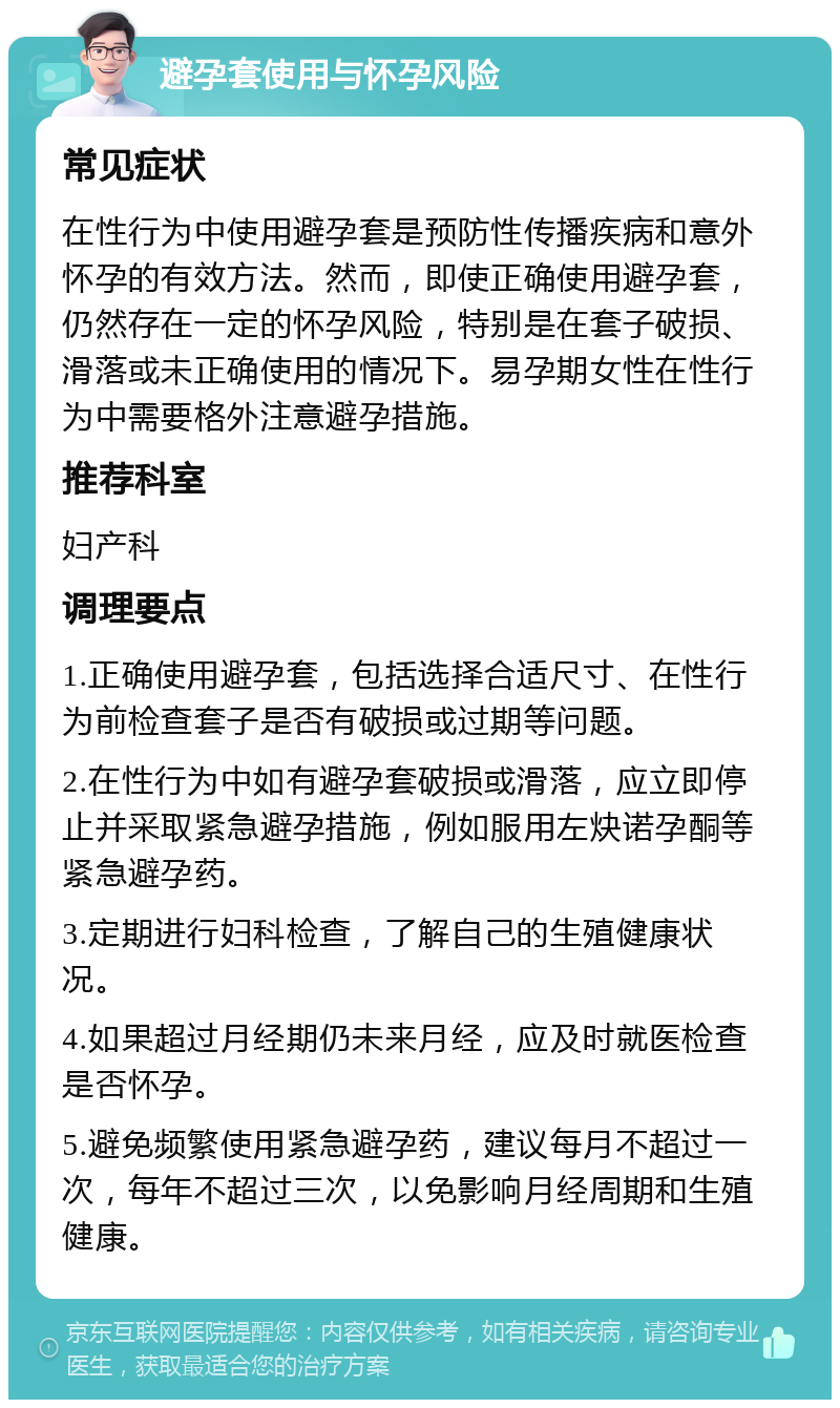 避孕套使用与怀孕风险 常见症状 在性行为中使用避孕套是预防性传播疾病和意外怀孕的有效方法。然而，即使正确使用避孕套，仍然存在一定的怀孕风险，特别是在套子破损、滑落或未正确使用的情况下。易孕期女性在性行为中需要格外注意避孕措施。 推荐科室 妇产科 调理要点 1.正确使用避孕套，包括选择合适尺寸、在性行为前检查套子是否有破损或过期等问题。 2.在性行为中如有避孕套破损或滑落，应立即停止并采取紧急避孕措施，例如服用左炔诺孕酮等紧急避孕药。 3.定期进行妇科检查，了解自己的生殖健康状况。 4.如果超过月经期仍未来月经，应及时就医检查是否怀孕。 5.避免频繁使用紧急避孕药，建议每月不超过一次，每年不超过三次，以免影响月经周期和生殖健康。