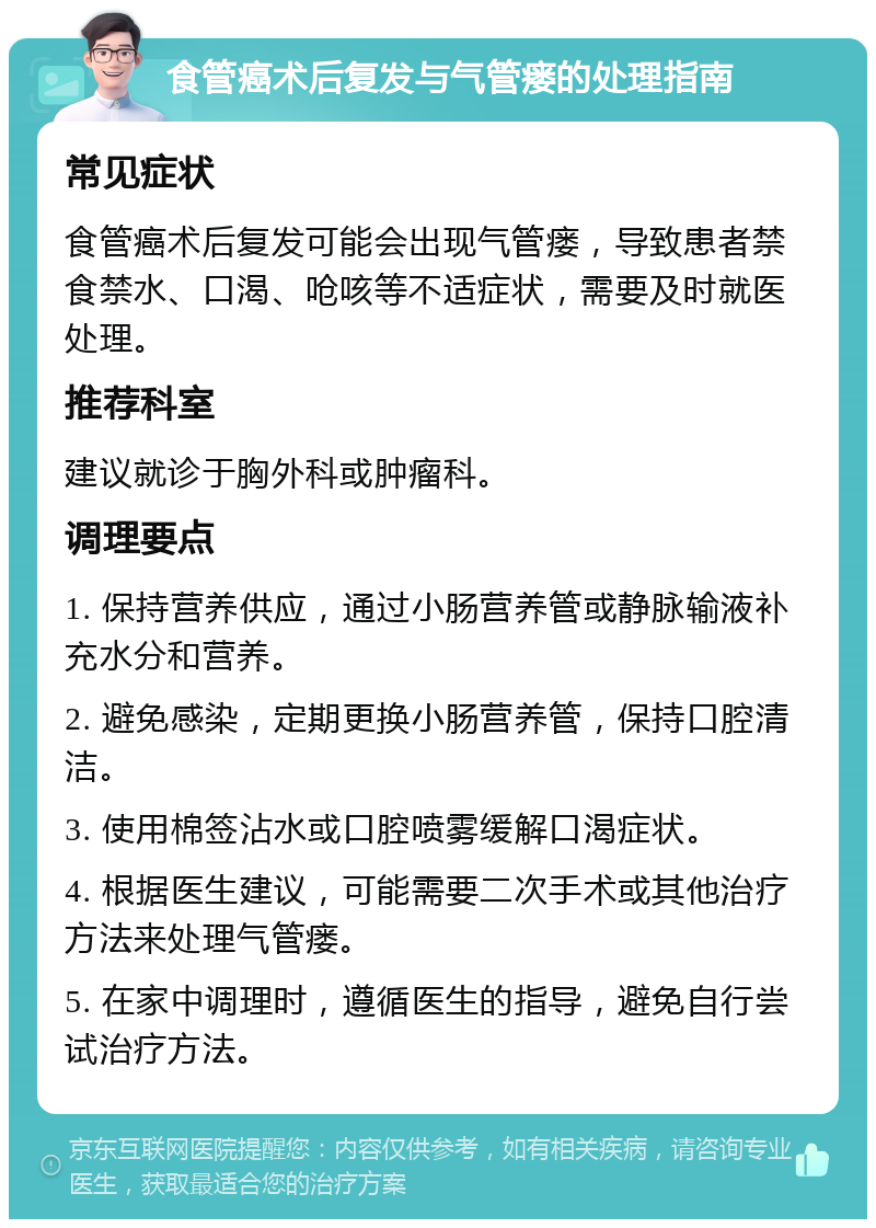 食管癌术后复发与气管瘘的处理指南 常见症状 食管癌术后复发可能会出现气管瘘，导致患者禁食禁水、口渴、呛咳等不适症状，需要及时就医处理。 推荐科室 建议就诊于胸外科或肿瘤科。 调理要点 1. 保持营养供应，通过小肠营养管或静脉输液补充水分和营养。 2. 避免感染，定期更换小肠营养管，保持口腔清洁。 3. 使用棉签沾水或口腔喷雾缓解口渴症状。 4. 根据医生建议，可能需要二次手术或其他治疗方法来处理气管瘘。 5. 在家中调理时，遵循医生的指导，避免自行尝试治疗方法。