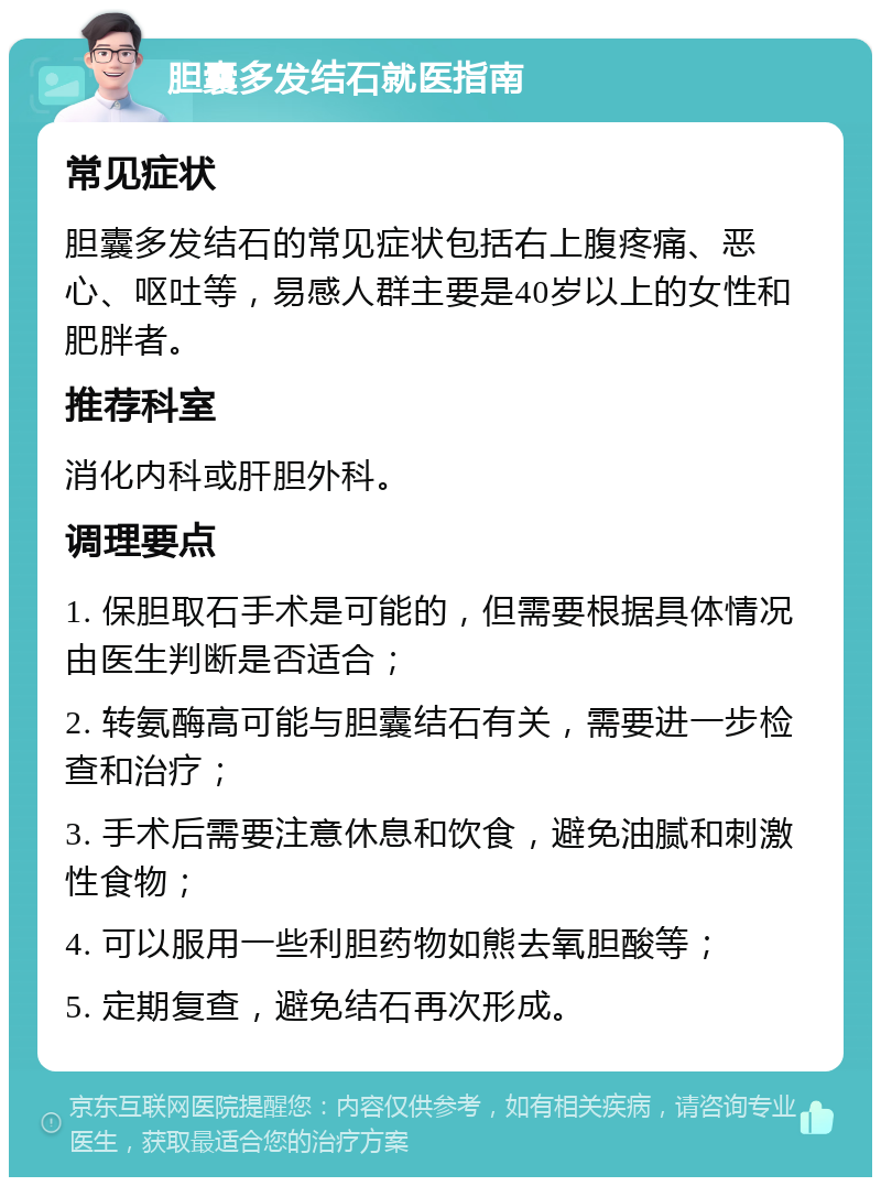 胆囊多发结石就医指南 常见症状 胆囊多发结石的常见症状包括右上腹疼痛、恶心、呕吐等，易感人群主要是40岁以上的女性和肥胖者。 推荐科室 消化内科或肝胆外科。 调理要点 1. 保胆取石手术是可能的，但需要根据具体情况由医生判断是否适合； 2. 转氨酶高可能与胆囊结石有关，需要进一步检查和治疗； 3. 手术后需要注意休息和饮食，避免油腻和刺激性食物； 4. 可以服用一些利胆药物如熊去氧胆酸等； 5. 定期复查，避免结石再次形成。