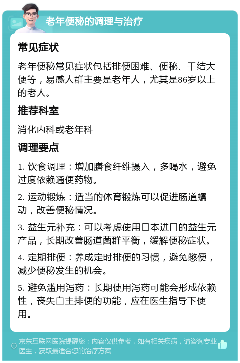 老年便秘的调理与治疗 常见症状 老年便秘常见症状包括排便困难、便秘、干结大便等，易感人群主要是老年人，尤其是86岁以上的老人。 推荐科室 消化内科或老年科 调理要点 1. 饮食调理：增加膳食纤维摄入，多喝水，避免过度依赖通便药物。 2. 运动锻炼：适当的体育锻炼可以促进肠道蠕动，改善便秘情况。 3. 益生元补充：可以考虑使用日本进口的益生元产品，长期改善肠道菌群平衡，缓解便秘症状。 4. 定期排便：养成定时排便的习惯，避免憋便，减少便秘发生的机会。 5. 避免滥用泻药：长期使用泻药可能会形成依赖性，丧失自主排便的功能，应在医生指导下使用。