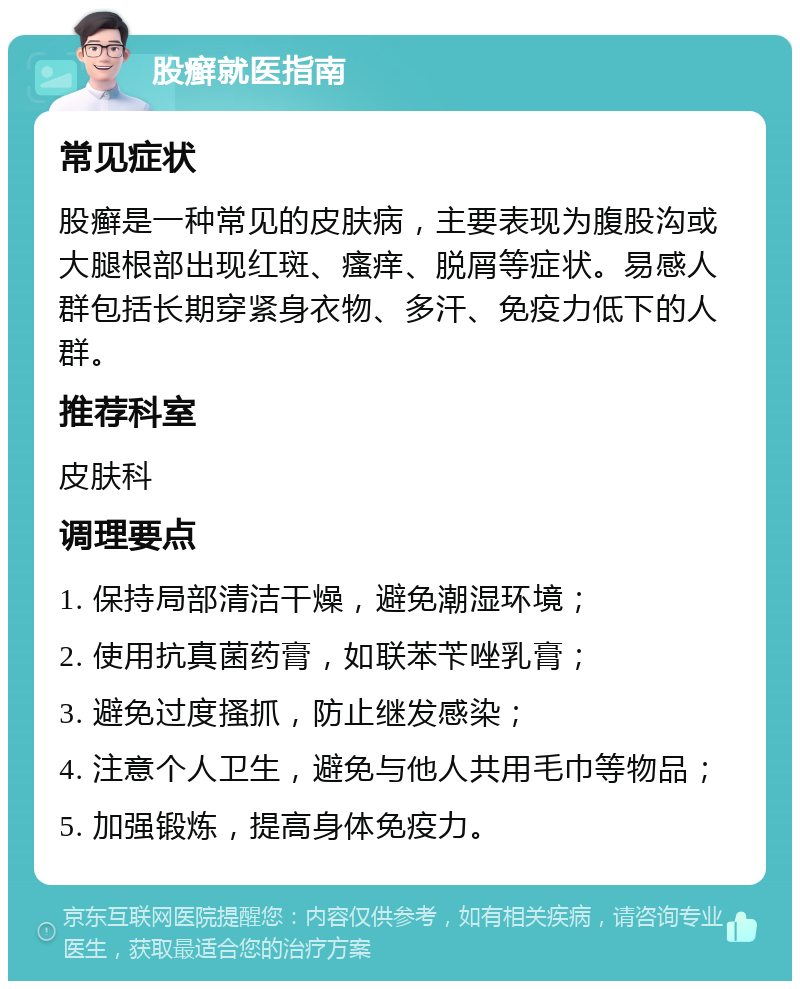 股癣就医指南 常见症状 股癣是一种常见的皮肤病，主要表现为腹股沟或大腿根部出现红斑、瘙痒、脱屑等症状。易感人群包括长期穿紧身衣物、多汗、免疫力低下的人群。 推荐科室 皮肤科 调理要点 1. 保持局部清洁干燥，避免潮湿环境； 2. 使用抗真菌药膏，如联苯苄唑乳膏； 3. 避免过度搔抓，防止继发感染； 4. 注意个人卫生，避免与他人共用毛巾等物品； 5. 加强锻炼，提高身体免疫力。