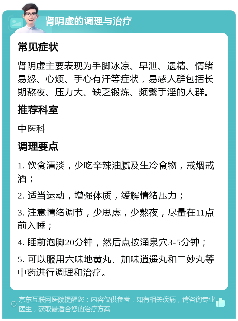 肾阴虚的调理与治疗 常见症状 肾阴虚主要表现为手脚冰凉、早泄、遗精、情绪易怒、心烦、手心有汗等症状，易感人群包括长期熬夜、压力大、缺乏锻炼、频繁手淫的人群。 推荐科室 中医科 调理要点 1. 饮食清淡，少吃辛辣油腻及生冷食物，戒烟戒酒； 2. 适当运动，增强体质，缓解情绪压力； 3. 注意情绪调节，少思虑，少熬夜，尽量在11点前入睡； 4. 睡前泡脚20分钟，然后点按涌泉穴3-5分钟； 5. 可以服用六味地黄丸、加味逍遥丸和二妙丸等中药进行调理和治疗。