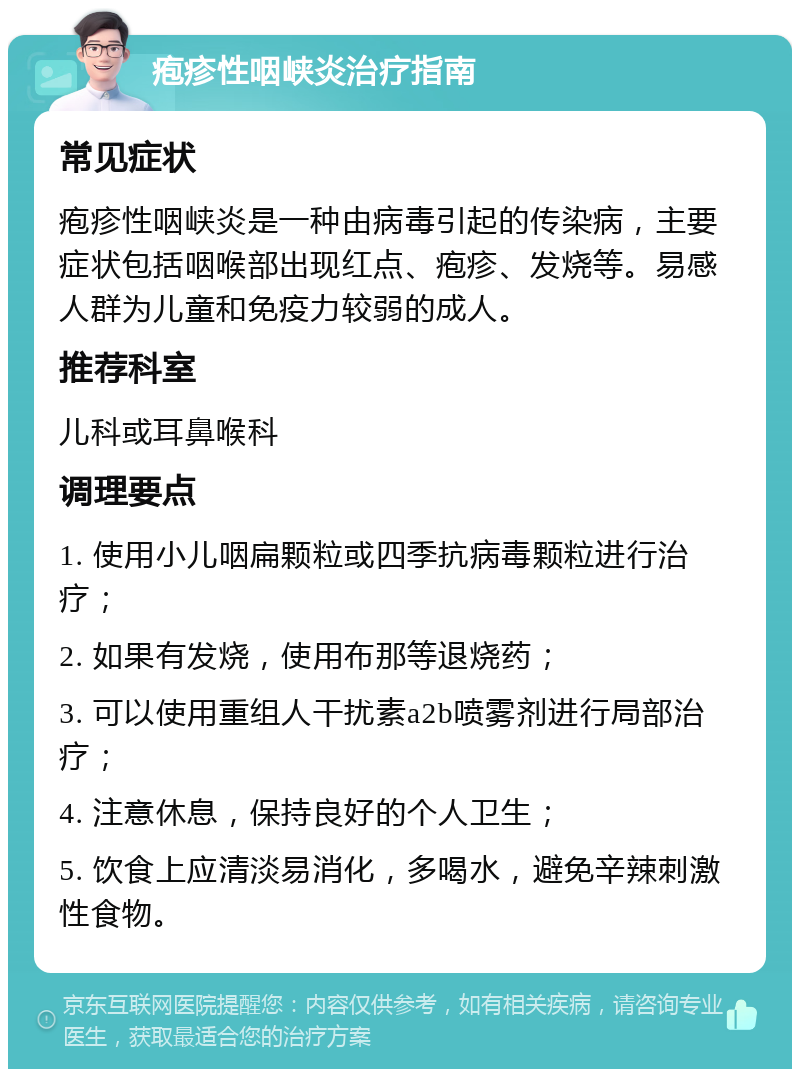 疱疹性咽峡炎治疗指南 常见症状 疱疹性咽峡炎是一种由病毒引起的传染病，主要症状包括咽喉部出现红点、疱疹、发烧等。易感人群为儿童和免疫力较弱的成人。 推荐科室 儿科或耳鼻喉科 调理要点 1. 使用小儿咽扁颗粒或四季抗病毒颗粒进行治疗； 2. 如果有发烧，使用布那等退烧药； 3. 可以使用重组人干扰素a2b喷雾剂进行局部治疗； 4. 注意休息，保持良好的个人卫生； 5. 饮食上应清淡易消化，多喝水，避免辛辣刺激性食物。