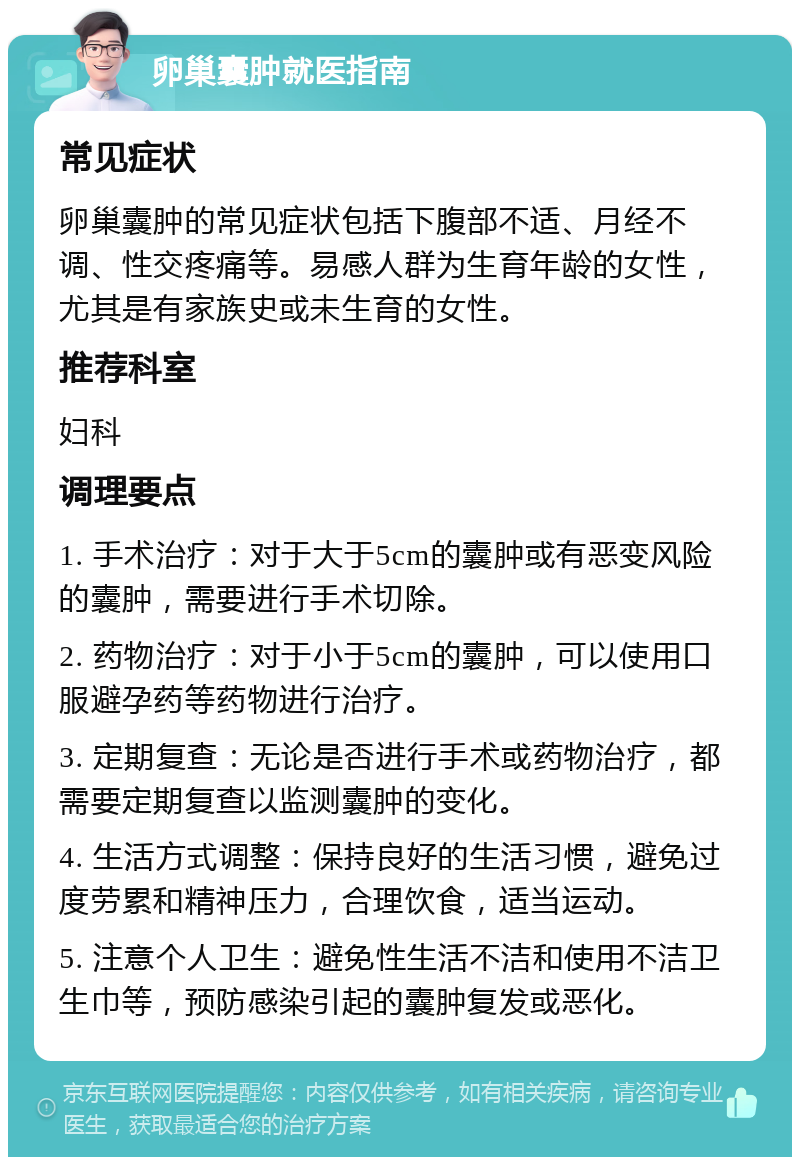 卵巢囊肿就医指南 常见症状 卵巢囊肿的常见症状包括下腹部不适、月经不调、性交疼痛等。易感人群为生育年龄的女性，尤其是有家族史或未生育的女性。 推荐科室 妇科 调理要点 1. 手术治疗：对于大于5cm的囊肿或有恶变风险的囊肿，需要进行手术切除。 2. 药物治疗：对于小于5cm的囊肿，可以使用口服避孕药等药物进行治疗。 3. 定期复查：无论是否进行手术或药物治疗，都需要定期复查以监测囊肿的变化。 4. 生活方式调整：保持良好的生活习惯，避免过度劳累和精神压力，合理饮食，适当运动。 5. 注意个人卫生：避免性生活不洁和使用不洁卫生巾等，预防感染引起的囊肿复发或恶化。