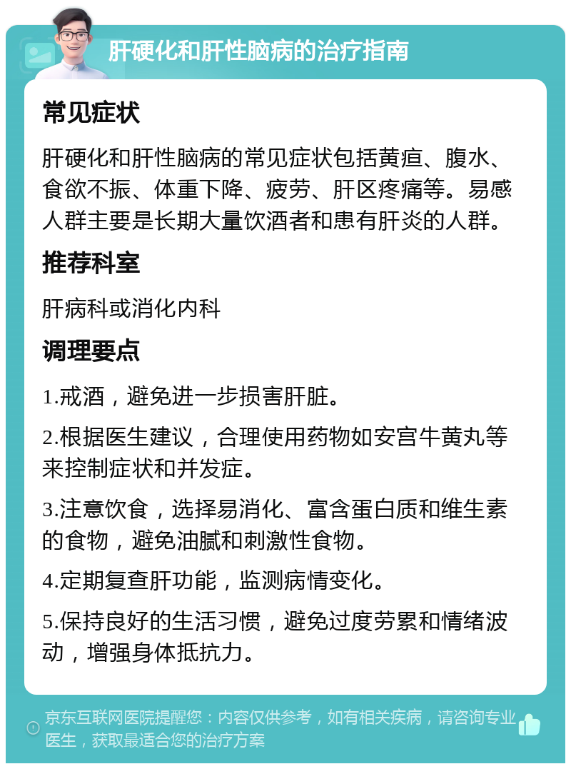 肝硬化和肝性脑病的治疗指南 常见症状 肝硬化和肝性脑病的常见症状包括黄疸、腹水、食欲不振、体重下降、疲劳、肝区疼痛等。易感人群主要是长期大量饮酒者和患有肝炎的人群。 推荐科室 肝病科或消化内科 调理要点 1.戒酒，避免进一步损害肝脏。 2.根据医生建议，合理使用药物如安宫牛黄丸等来控制症状和并发症。 3.注意饮食，选择易消化、富含蛋白质和维生素的食物，避免油腻和刺激性食物。 4.定期复查肝功能，监测病情变化。 5.保持良好的生活习惯，避免过度劳累和情绪波动，增强身体抵抗力。