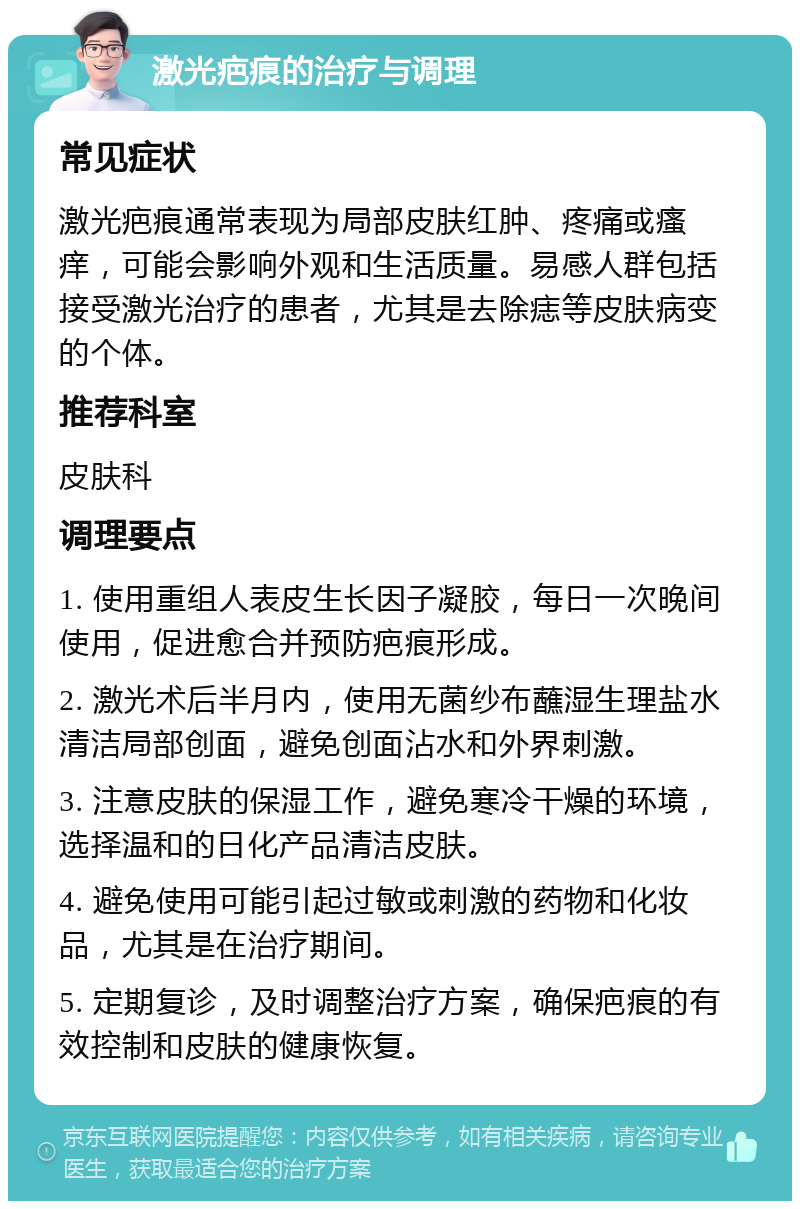 激光疤痕的治疗与调理 常见症状 激光疤痕通常表现为局部皮肤红肿、疼痛或瘙痒，可能会影响外观和生活质量。易感人群包括接受激光治疗的患者，尤其是去除痣等皮肤病变的个体。 推荐科室 皮肤科 调理要点 1. 使用重组人表皮生长因子凝胶，每日一次晚间使用，促进愈合并预防疤痕形成。 2. 激光术后半月内，使用无菌纱布蘸湿生理盐水清洁局部创面，避免创面沾水和外界刺激。 3. 注意皮肤的保湿工作，避免寒冷干燥的环境，选择温和的日化产品清洁皮肤。 4. 避免使用可能引起过敏或刺激的药物和化妆品，尤其是在治疗期间。 5. 定期复诊，及时调整治疗方案，确保疤痕的有效控制和皮肤的健康恢复。