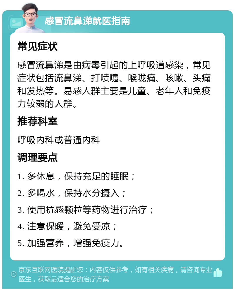 感冒流鼻涕就医指南 常见症状 感冒流鼻涕是由病毒引起的上呼吸道感染，常见症状包括流鼻涕、打喷嚏、喉咙痛、咳嗽、头痛和发热等。易感人群主要是儿童、老年人和免疫力较弱的人群。 推荐科室 呼吸内科或普通内科 调理要点 1. 多休息，保持充足的睡眠； 2. 多喝水，保持水分摄入； 3. 使用抗感颗粒等药物进行治疗； 4. 注意保暖，避免受凉； 5. 加强营养，增强免疫力。