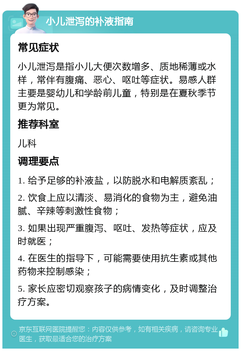 小儿泄泻的补液指南 常见症状 小儿泄泻是指小儿大便次数增多、质地稀薄或水样，常伴有腹痛、恶心、呕吐等症状。易感人群主要是婴幼儿和学龄前儿童，特别是在夏秋季节更为常见。 推荐科室 儿科 调理要点 1. 给予足够的补液盐，以防脱水和电解质紊乱； 2. 饮食上应以清淡、易消化的食物为主，避免油腻、辛辣等刺激性食物； 3. 如果出现严重腹泻、呕吐、发热等症状，应及时就医； 4. 在医生的指导下，可能需要使用抗生素或其他药物来控制感染； 5. 家长应密切观察孩子的病情变化，及时调整治疗方案。