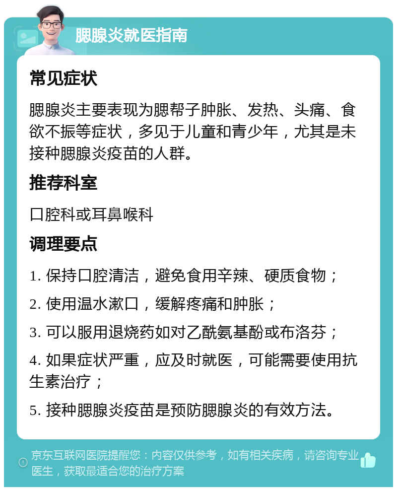 腮腺炎就医指南 常见症状 腮腺炎主要表现为腮帮子肿胀、发热、头痛、食欲不振等症状，多见于儿童和青少年，尤其是未接种腮腺炎疫苗的人群。 推荐科室 口腔科或耳鼻喉科 调理要点 1. 保持口腔清洁，避免食用辛辣、硬质食物； 2. 使用温水漱口，缓解疼痛和肿胀； 3. 可以服用退烧药如对乙酰氨基酚或布洛芬； 4. 如果症状严重，应及时就医，可能需要使用抗生素治疗； 5. 接种腮腺炎疫苗是预防腮腺炎的有效方法。