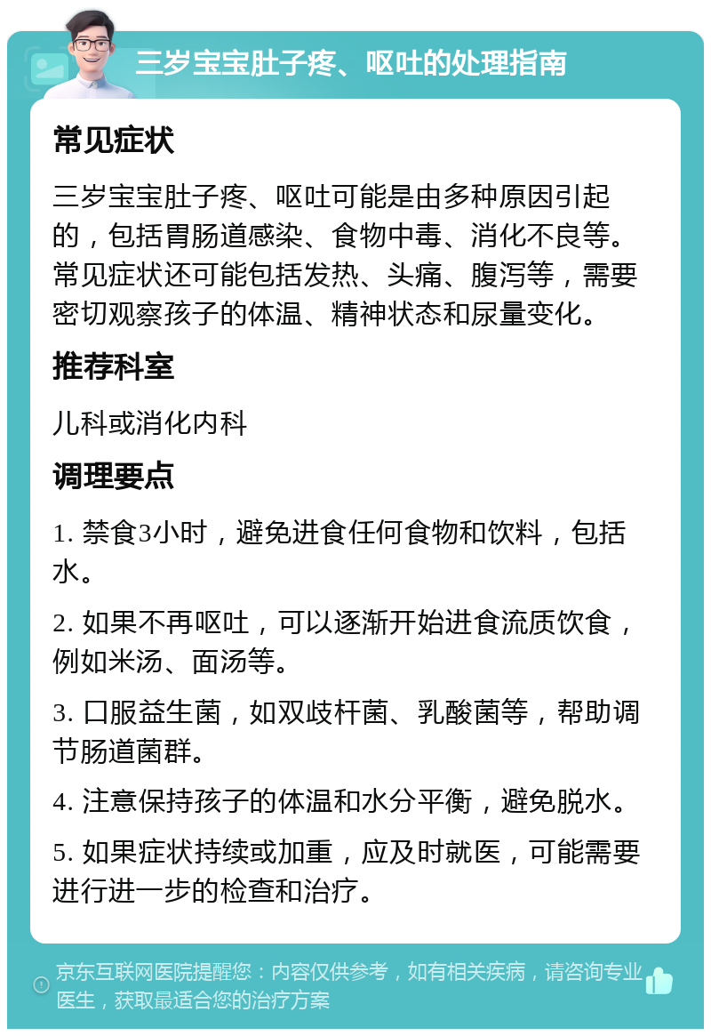 三岁宝宝肚子疼、呕吐的处理指南 常见症状 三岁宝宝肚子疼、呕吐可能是由多种原因引起的，包括胃肠道感染、食物中毒、消化不良等。常见症状还可能包括发热、头痛、腹泻等，需要密切观察孩子的体温、精神状态和尿量变化。 推荐科室 儿科或消化内科 调理要点 1. 禁食3小时，避免进食任何食物和饮料，包括水。 2. 如果不再呕吐，可以逐渐开始进食流质饮食，例如米汤、面汤等。 3. 口服益生菌，如双歧杆菌、乳酸菌等，帮助调节肠道菌群。 4. 注意保持孩子的体温和水分平衡，避免脱水。 5. 如果症状持续或加重，应及时就医，可能需要进行进一步的检查和治疗。