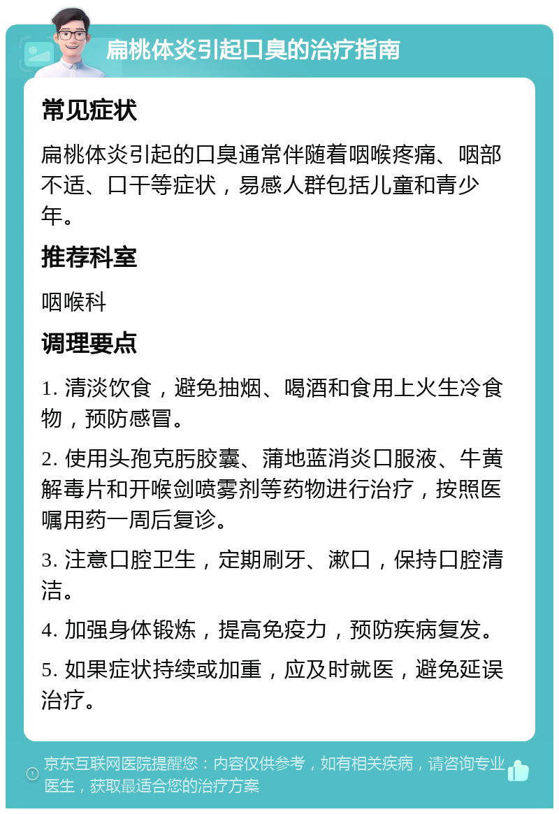 扁桃体炎引起口臭的治疗指南 常见症状 扁桃体炎引起的口臭通常伴随着咽喉疼痛、咽部不适、口干等症状，易感人群包括儿童和青少年。 推荐科室 咽喉科 调理要点 1. 清淡饮食，避免抽烟、喝酒和食用上火生冷食物，预防感冒。 2. 使用头孢克肟胶囊、蒲地蓝消炎口服液、牛黄解毒片和开喉剑喷雾剂等药物进行治疗，按照医嘱用药一周后复诊。 3. 注意口腔卫生，定期刷牙、漱口，保持口腔清洁。 4. 加强身体锻炼，提高免疫力，预防疾病复发。 5. 如果症状持续或加重，应及时就医，避免延误治疗。