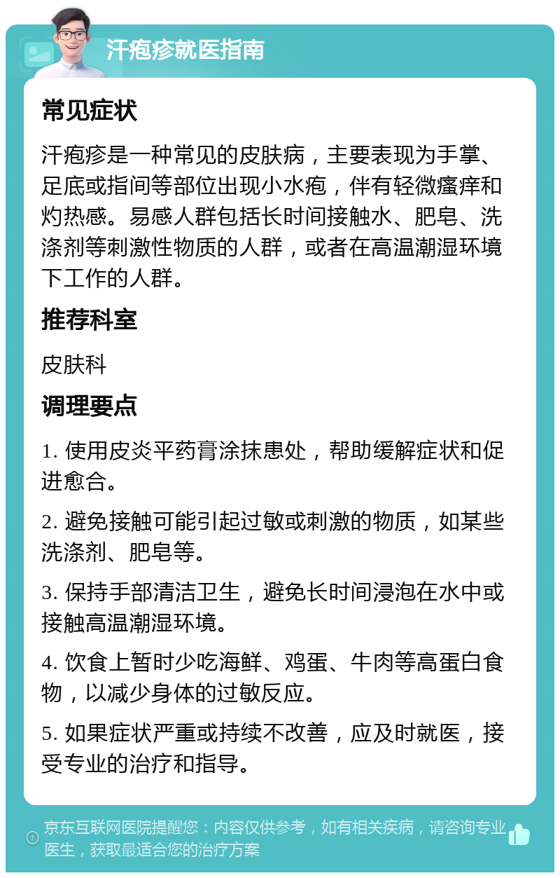 汗疱疹就医指南 常见症状 汗疱疹是一种常见的皮肤病，主要表现为手掌、足底或指间等部位出现小水疱，伴有轻微瘙痒和灼热感。易感人群包括长时间接触水、肥皂、洗涤剂等刺激性物质的人群，或者在高温潮湿环境下工作的人群。 推荐科室 皮肤科 调理要点 1. 使用皮炎平药膏涂抹患处，帮助缓解症状和促进愈合。 2. 避免接触可能引起过敏或刺激的物质，如某些洗涤剂、肥皂等。 3. 保持手部清洁卫生，避免长时间浸泡在水中或接触高温潮湿环境。 4. 饮食上暂时少吃海鲜、鸡蛋、牛肉等高蛋白食物，以减少身体的过敏反应。 5. 如果症状严重或持续不改善，应及时就医，接受专业的治疗和指导。