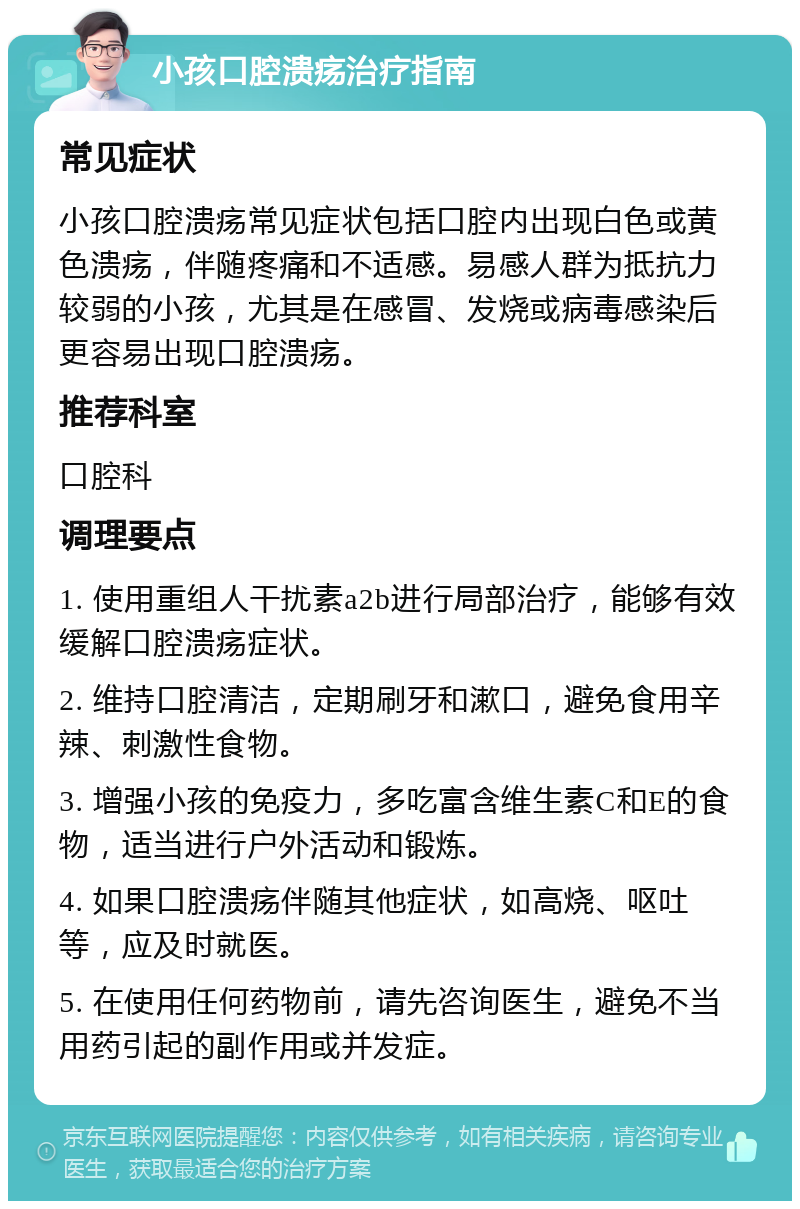 小孩口腔溃疡治疗指南 常见症状 小孩口腔溃疡常见症状包括口腔内出现白色或黄色溃疡，伴随疼痛和不适感。易感人群为抵抗力较弱的小孩，尤其是在感冒、发烧或病毒感染后更容易出现口腔溃疡。 推荐科室 口腔科 调理要点 1. 使用重组人干扰素a2b进行局部治疗，能够有效缓解口腔溃疡症状。 2. 维持口腔清洁，定期刷牙和漱口，避免食用辛辣、刺激性食物。 3. 增强小孩的免疫力，多吃富含维生素C和E的食物，适当进行户外活动和锻炼。 4. 如果口腔溃疡伴随其他症状，如高烧、呕吐等，应及时就医。 5. 在使用任何药物前，请先咨询医生，避免不当用药引起的副作用或并发症。