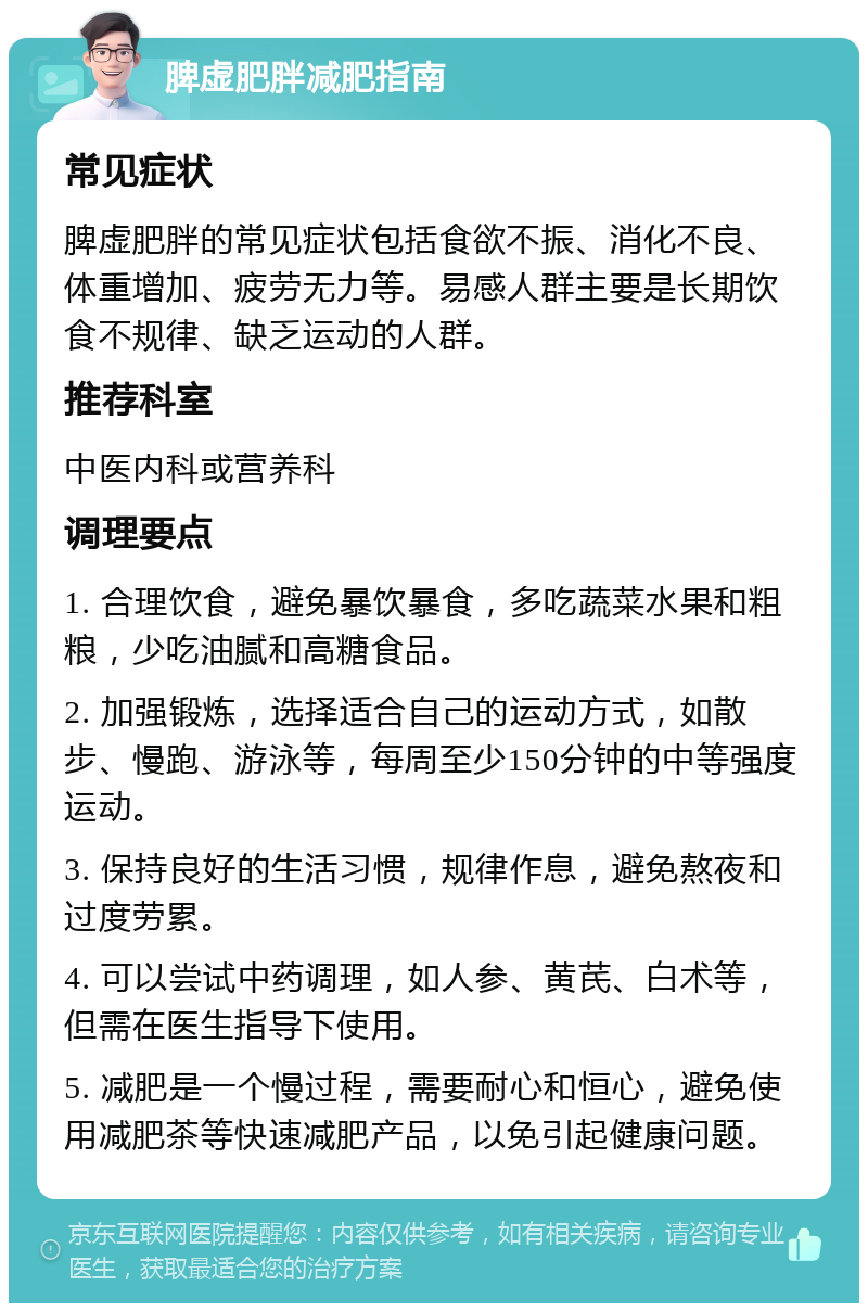 脾虚肥胖减肥指南 常见症状 脾虚肥胖的常见症状包括食欲不振、消化不良、体重增加、疲劳无力等。易感人群主要是长期饮食不规律、缺乏运动的人群。 推荐科室 中医内科或营养科 调理要点 1. 合理饮食，避免暴饮暴食，多吃蔬菜水果和粗粮，少吃油腻和高糖食品。 2. 加强锻炼，选择适合自己的运动方式，如散步、慢跑、游泳等，每周至少150分钟的中等强度运动。 3. 保持良好的生活习惯，规律作息，避免熬夜和过度劳累。 4. 可以尝试中药调理，如人参、黄芪、白术等，但需在医生指导下使用。 5. 减肥是一个慢过程，需要耐心和恒心，避免使用减肥茶等快速减肥产品，以免引起健康问题。