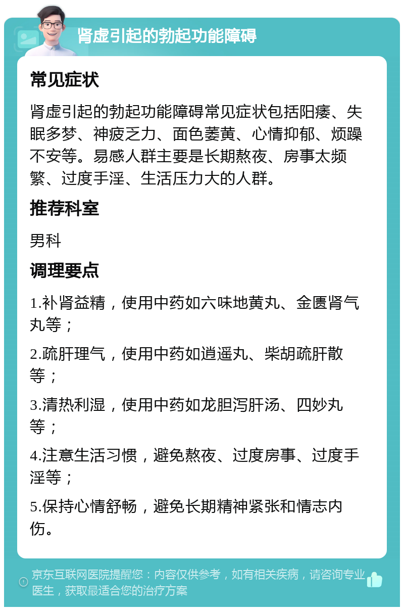 肾虚引起的勃起功能障碍 常见症状 肾虚引起的勃起功能障碍常见症状包括阳痿、失眠多梦、神疲乏力、面色萎黄、心情抑郁、烦躁不安等。易感人群主要是长期熬夜、房事太频繁、过度手淫、生活压力大的人群。 推荐科室 男科 调理要点 1.补肾益精，使用中药如六味地黄丸、金匮肾气丸等； 2.疏肝理气，使用中药如逍遥丸、柴胡疏肝散等； 3.清热利湿，使用中药如龙胆泻肝汤、四妙丸等； 4.注意生活习惯，避免熬夜、过度房事、过度手淫等； 5.保持心情舒畅，避免长期精神紧张和情志内伤。